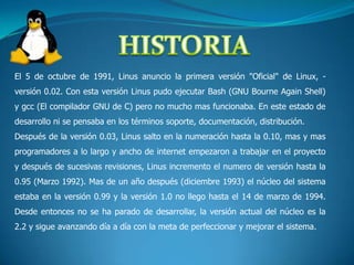 HISTORIAEl 5 de octubre de 1991, Linus anuncio la primera versión "Oficial" de Linux, -versión 0.02. Con esta versión Linus pudo ejecutar Bash (GNU Bourne Again Shell) y gcc (El compilador GNU de C) pero no mucho mas funcionaba. En este estado de desarrollo ni se pensaba en los términos soporte, documentación, distribución. Después de la versión 0.03, Linus salto en la numeración hasta la 0.10, mas y mas programadores a lo largo y ancho de internet empezaron a trabajar en el proyecto y después de sucesivas revisiones, Linus incremento el numero de versión hasta la 0.95 (Marzo 1992). Mas de un año después (diciembre 1993) el núcleo del sistema estaba en la versión 0.99 y la versión 1.0 no llego hasta el 14 de marzo de 1994. Desde entonces no se ha parado de desarrollar, la versión actual del núcleo es la 2.2 y sigue avanzando día a día con la meta de perfeccionar y mejorar el sistema.