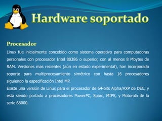Hardware soportadoProcesadorLinux fue inicialmente concebido como sistema operativo para computadoras personales con procesador Intel 80386 o superior, con al menos 8 Mbytes de RAM. Versiones mas recientes (aún en estado experimental), han incorporado soporte para multiprocesamiento simétrico con hasta 16 procesadores siguiendo la especificación Intel MP.Existe una versión de Linux para el procesador de 64-bits Alpha/AXP de DEC, y esta siendo portado a procesadores PowerPC, Sparc, MIPS, y Motorola de la serie 68000.