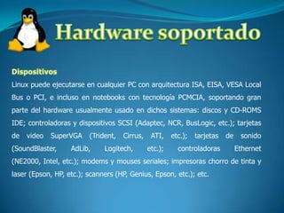 Hardware soportadoDispositivosLinux puede ejecutarse en cualquier PC con arquitectura ISA, EISA, VESA Local Bus o PCI, e incluso en notebooks con tecnología PCMCIA, soportando gran parte del hardware usualmente usado en dichos sistemas: discos y CD-ROMS IDE; controladoras y dispositivos SCSI (Adaptec, NCR, BusLogic, etc.); tarjetas de video SuperVGA (Trident, Cirrus, ATI, etc.); tarjetas de sonido (SoundBlaster, AdLib, Logitech, etc.); controladoras Ethernet (NE2000, Intel, etc.); modems y mouses seriales; impresoras chorro de tinta y laser (Epson, HP, etc.); scanners (HP, Genius, Epson, etc.); etc.