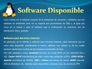 Software DisponibleLinux cuenta con el habitual conjunto de la interpretes de comando y utilidades que son estándar en ambientes Unix. En su mayoría son provenientes de GNU y, al igual que Linux en sí mismo y todo el software que a continuación se menciona, son de distribución libre y gratuita.Software para Servicios InternetEn particular, en lo referido a software para Servicios Internet, cabe mencionar que en Linux está disponible exactamente el mismo software que utilizan (o de los cuales tomaron elementos) muchas de las versiones comerciales de Unix. Han sido portados a Linux sendmail (servidor de e-mail SMTP, en sus versiones IDA y v8); Taylor UUCP (transferencia de mail y news bajo protocolo UUCP); CERN NCSA y Apache (servidores de WWW); INN y Cnews(servidores de news); BIND (servidor DNS de Berkeley); etc. También están disponibles versiones Linux de servidores PPP, 
