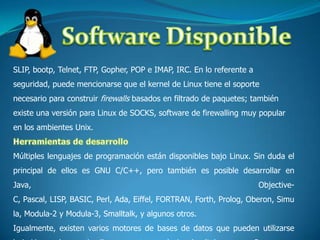 Software DisponibleSLIP, bootp, Telnet, FTP, Gopher, POP e IMAP, IRC. En lo referente a seguridad, puede mencionarse que el kernel de Linux tiene el soporte necesario para construir firewalls basados en filtrado de paquetes; también existe una versión para Linux de SOCKS, software de firewalling muy popular en los ambientes Unix.Herramientas de desarrolloMúltiples lenguajes de programación están disponibles bajo Linux. Sin duda el principal de ellos es GNU C/C++, pero también es posible desarrollar en Java, Objective-C, Pascal, LISP, BASIC, Perl, Ada, Eiffel, FORTRAN, Forth, Prolog, Oberon, Simula, Modula-2 y Modula-3, Smalltalk, y algunos otros.Igualmente, existen varios motores de bases de datos que pueden utilizarse bajo Linux; algunos de ellos son motores relacionales (tales como mBase, 