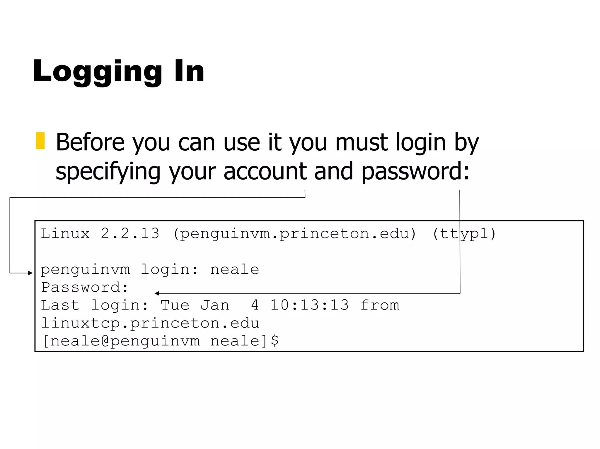 Logging In Before you can use it you must login by specifying your account and password: Linux 2.2.13 (penguinvm.princeton.edu) (ttyp1) penguinvm login: neale Password: Last login: Tue Jan  4 10:13:13 from linuxtcp.princeton.edu [neale@penguinvm neale]$ 