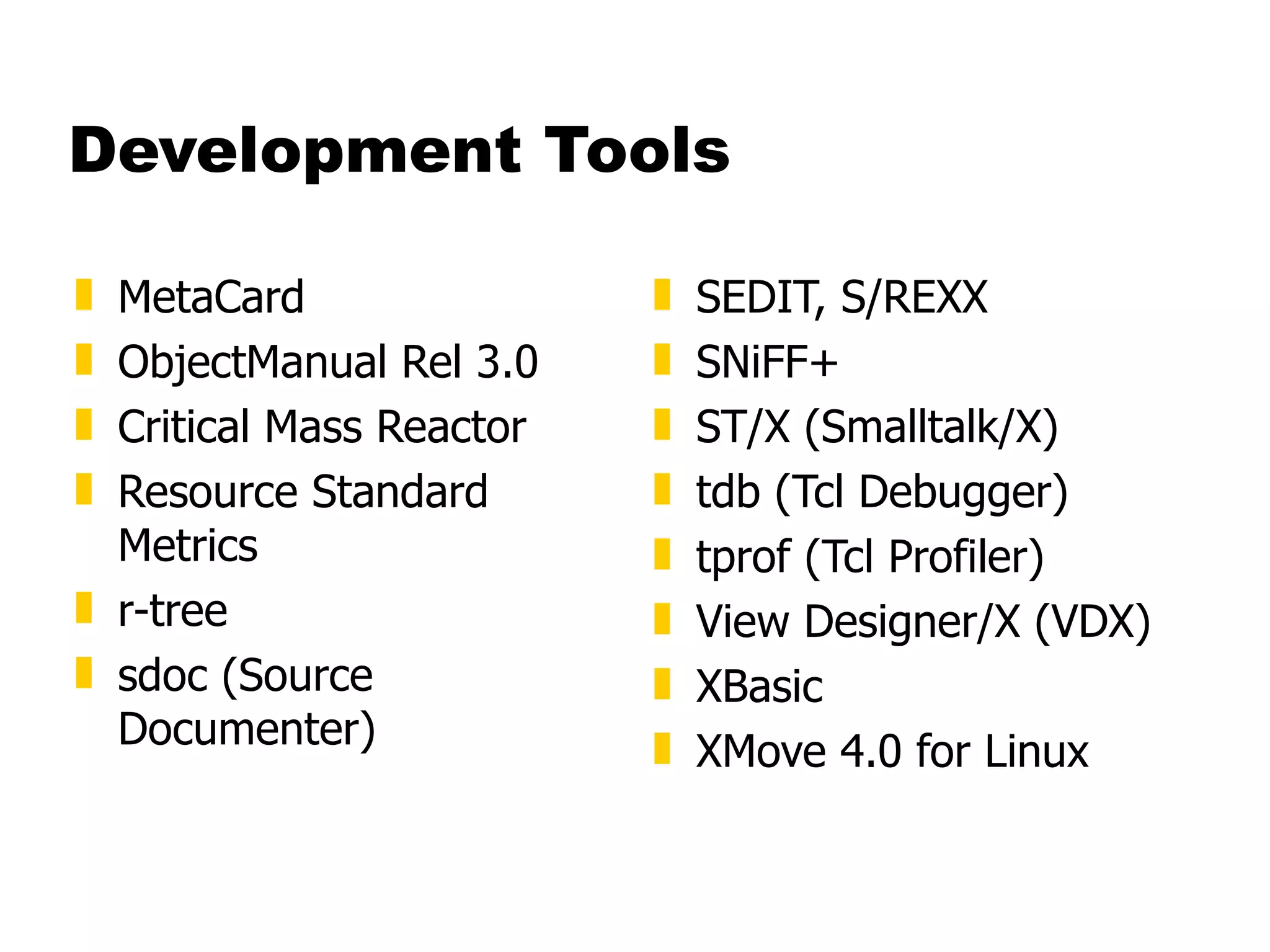 Development Tools MetaCard  ObjectManual Rel 3.0  Critical Mass Reactor  Resource Standard Metrics  r-tree  sdoc (Source Documenter)  SEDIT, S/REXX  SNiFF+  ST/X (Smalltalk/X)  tdb (Tcl Debugger)  tprof (Tcl Profiler)  View Designer/X (VDX)  XBasic  XMove 4.0 for Linux 