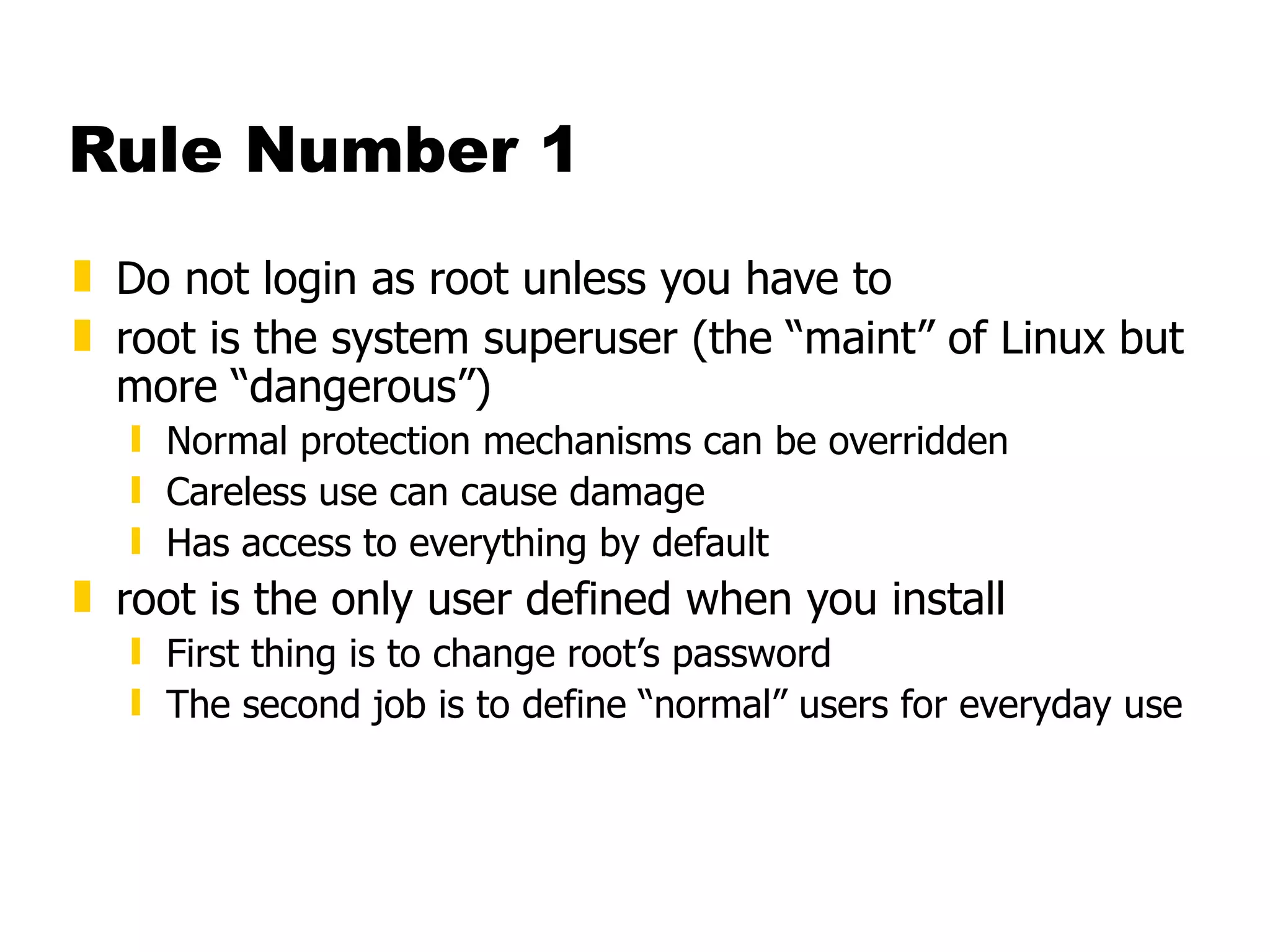 Rule Number 1 Do not login as root unless you have to root is the system superuser (the “maint” of Linux but more “dangerous”) Normal protection mechanisms can be overridden Careless use can cause damage Has access to everything by default root is the only user defined when you install First thing is to change root’s password The second job is to define “normal” users for everyday use 