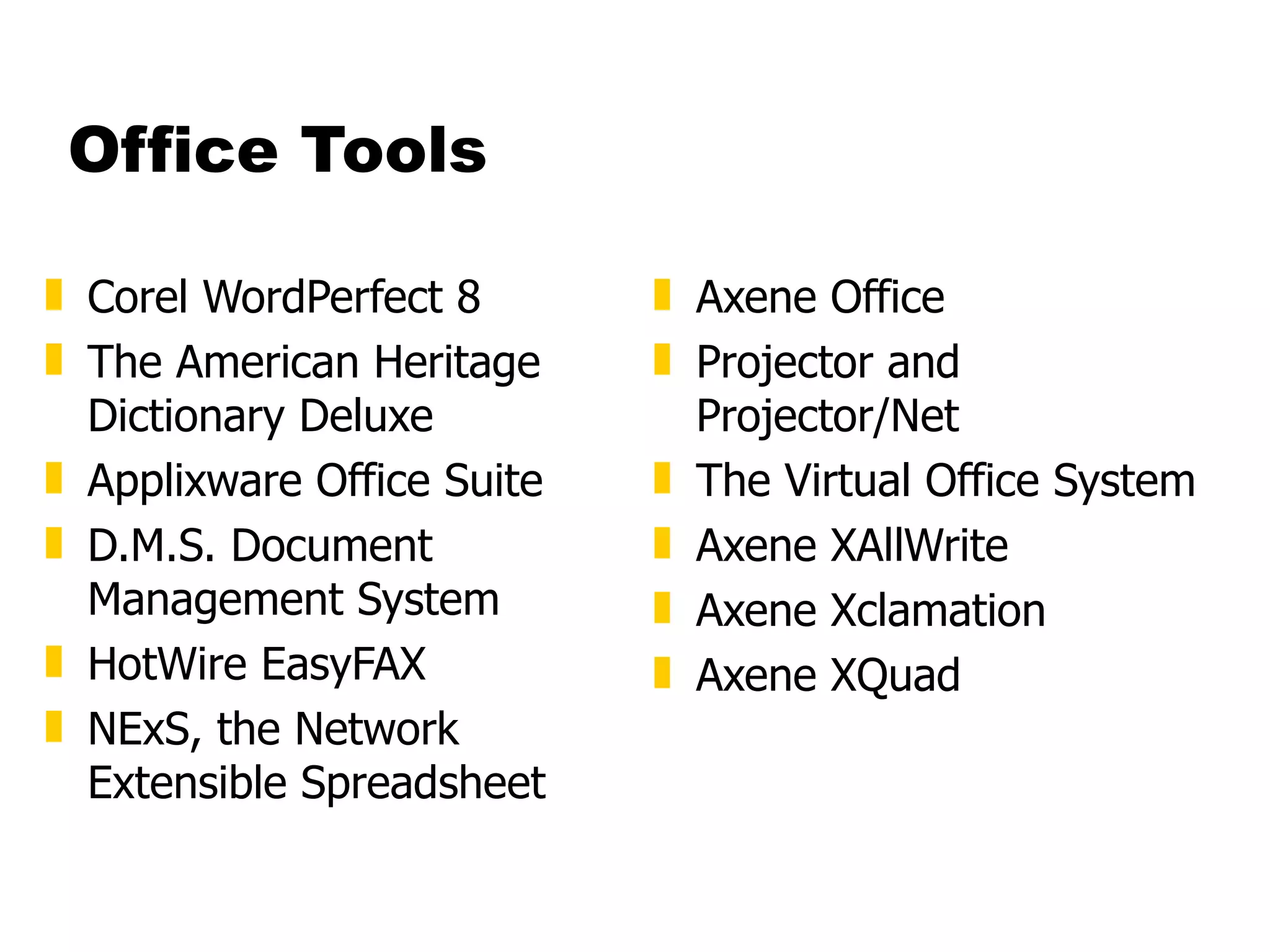Office Tools Corel WordPerfect 8  The American Heritage Dictionary Deluxe  Applixware Office Suite D.M.S. Document Management System  HotWire EasyFAX  NExS, the Network Extensible Spreadsheet  Axene Office  Projector and Projector/Net  The Virtual Office System  Axene XAllWrite  Axene Xclamation  Axene XQuad 