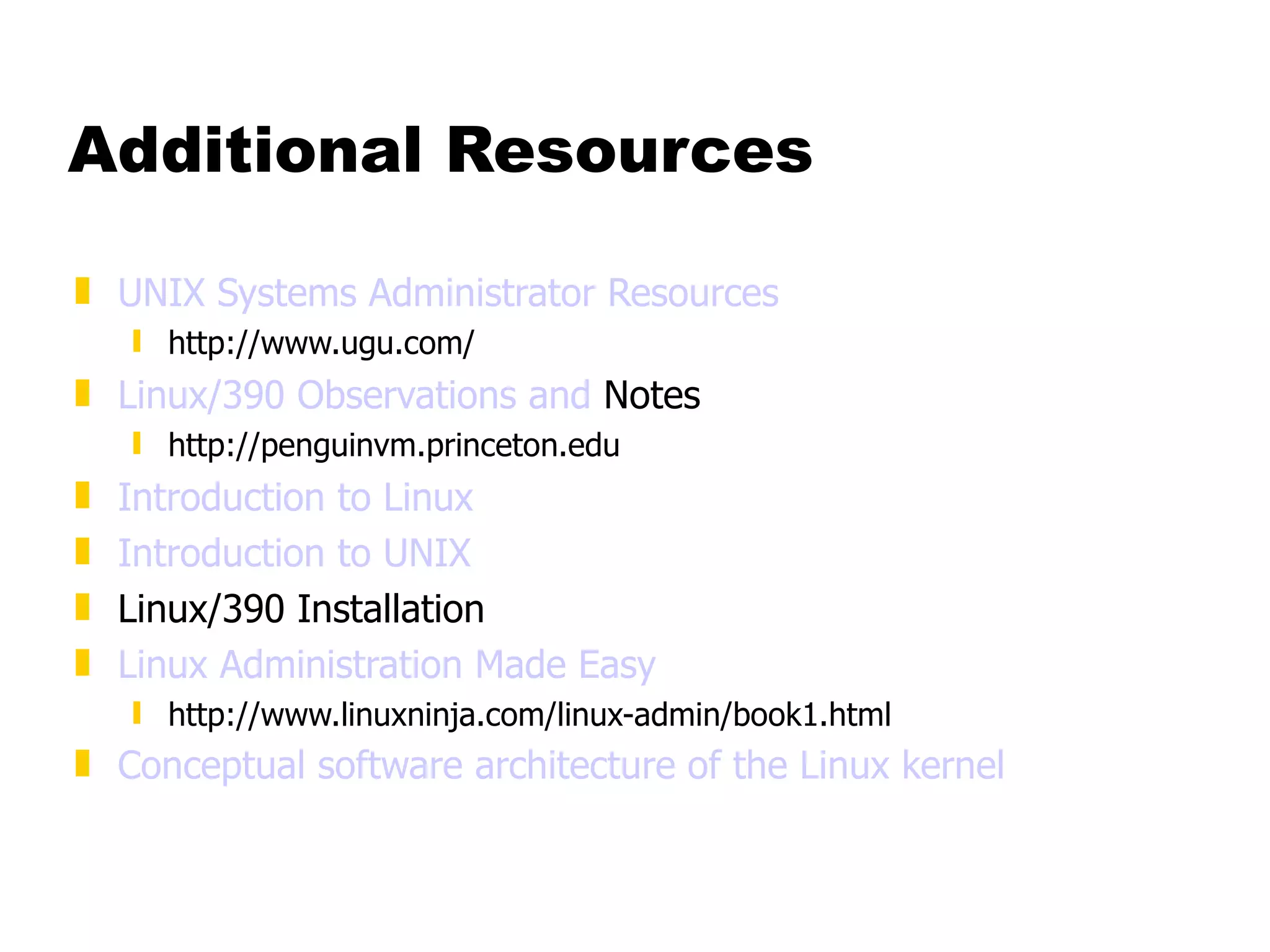 Additional Resources UNIX Systems Administrator Resources http://www.ugu.com/ Linux/390 Observations and  Notes http://penguinvm.princeton.edu Introduction to Linux Introduction to UNIX Linux/390 Installation Linux Administration Made Easy http://www.linuxninja.com/linux-admin/book1.html Conceptual software architecture of the Linux kernel 