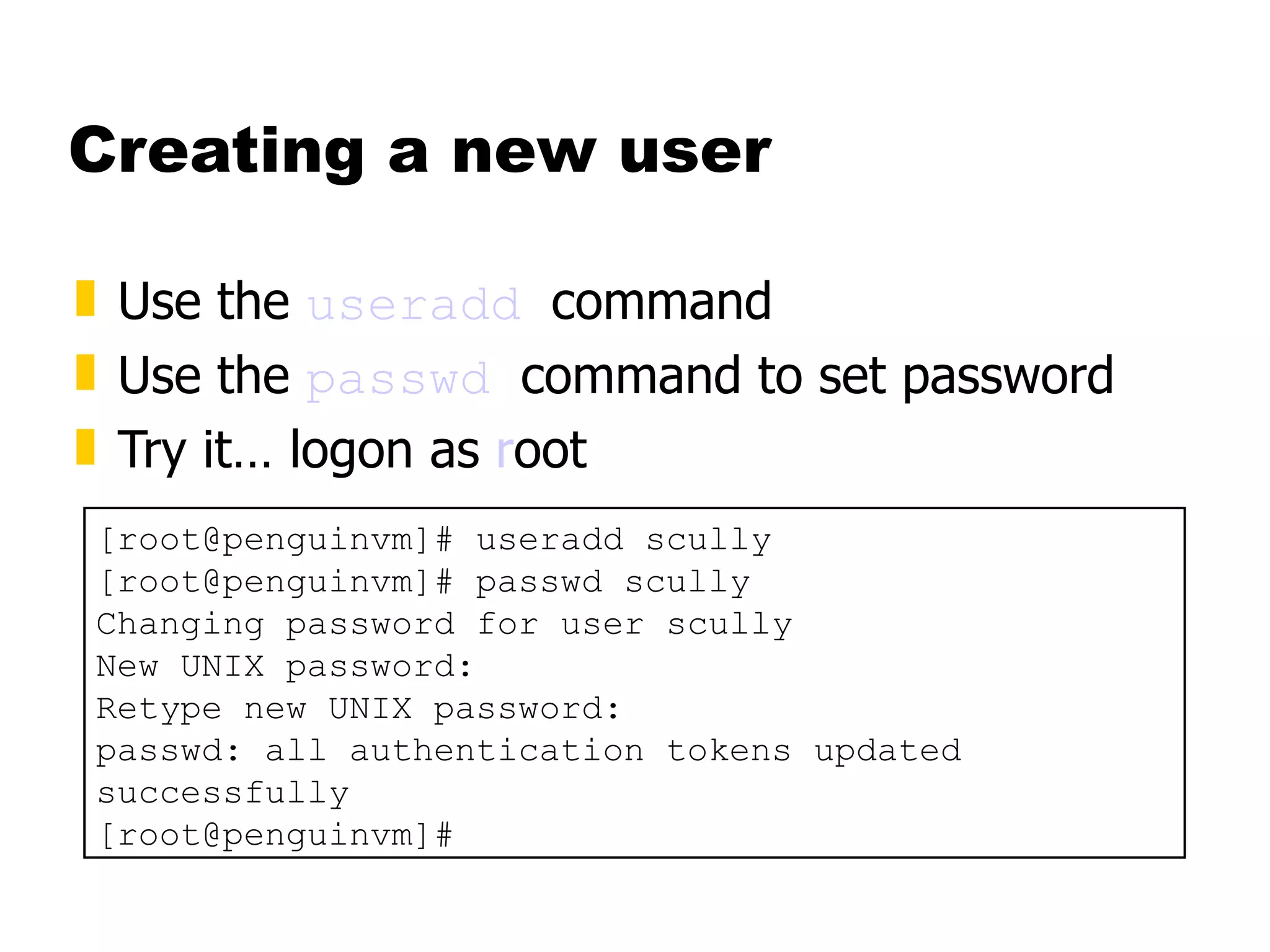 Creating a new user Use the  useradd   command Use the  passwd   command to set password Try it… logon as  r oot  [root@penguinvm]# useradd scully [root@penguinvm]# passwd scully Changing password for user scully New UNIX password: Retype new UNIX password: passwd: all authentication tokens updated successfully [root@penguinvm]# 
