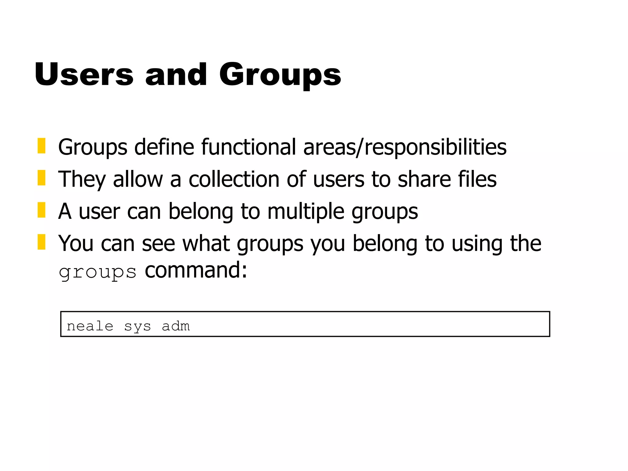 Users and Groups Groups define functional areas/responsibilities They allow a collection of users to share files A user can belong to multiple groups You can see what groups you belong to using the  groups  command: neale sys adm 