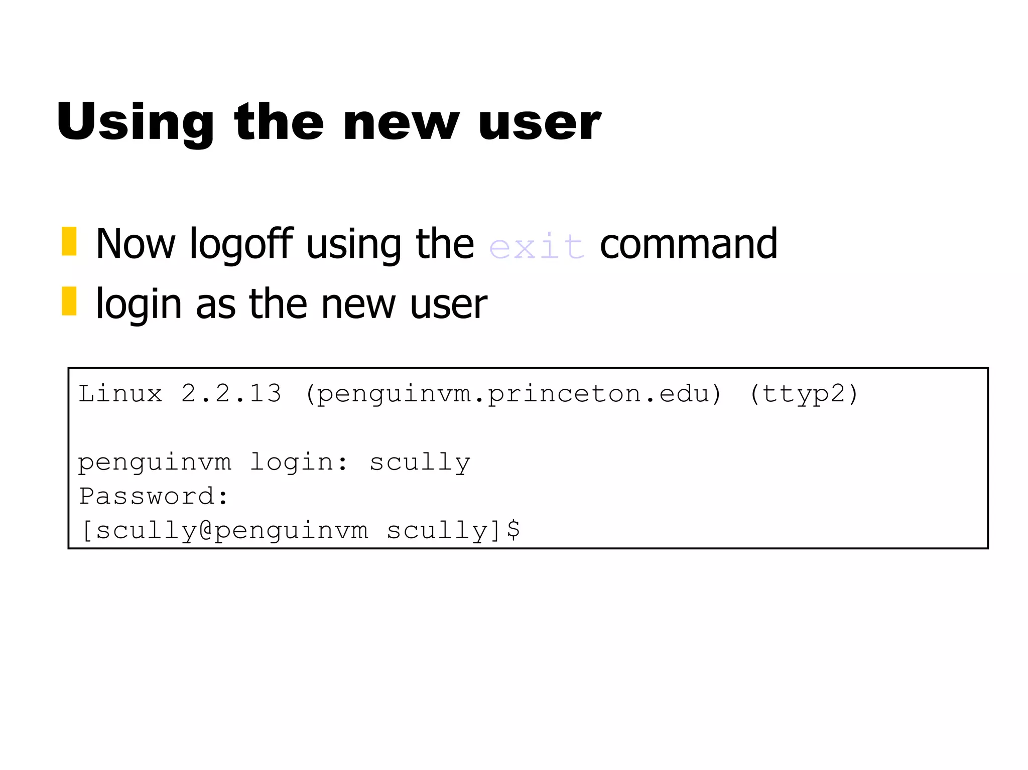 Using the new user Now logoff using the  exit  command login as the new user Linux 2.2.13 (penguinvm.princeton.edu) (ttyp2) penguinvm login: scully Password: [scully@penguinvm scully]$ 