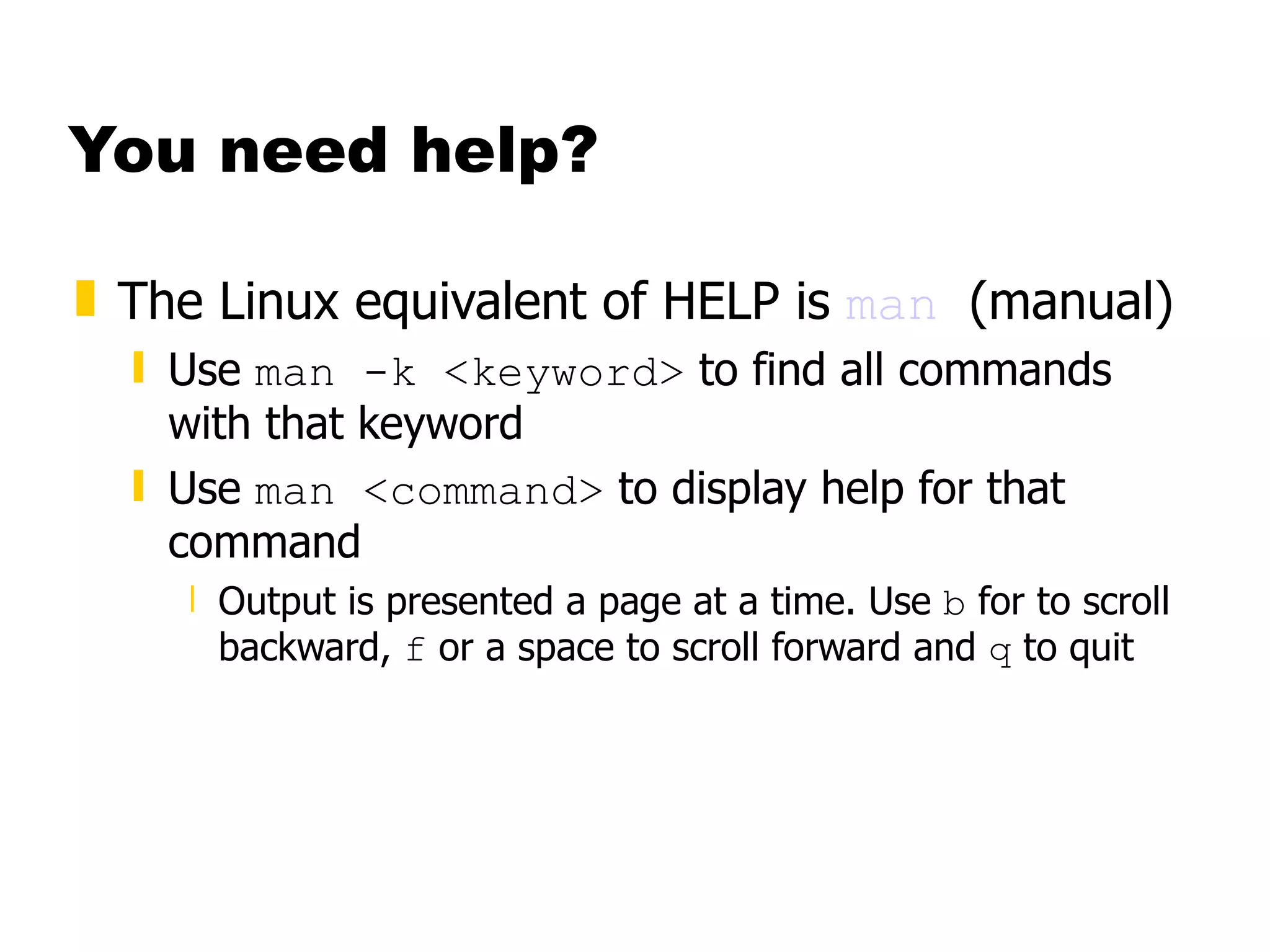 You need help? The Linux equivalent of HELP is  man   (manual) Use  man -k <keyword>  to find all commands with that keyword Use  man <command>  to display help for that command Output is presented a page at a time. Use  b  for to scroll backward,  f  or a space to scroll forward and  q  to quit 