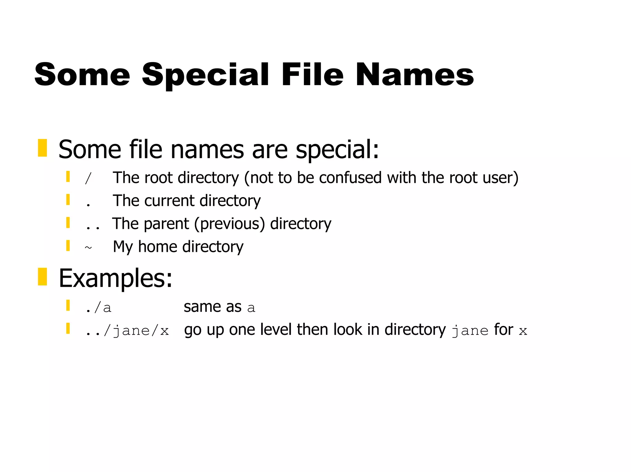 Some Special File Names Some file names are special: /   The root directory (not to be confused with the root user) .   The current directory ..  The parent (previous) directory ~   My home directory Examples: ./a  same as  a ../jane/x   go up one level then look in directory  jane  for  x 