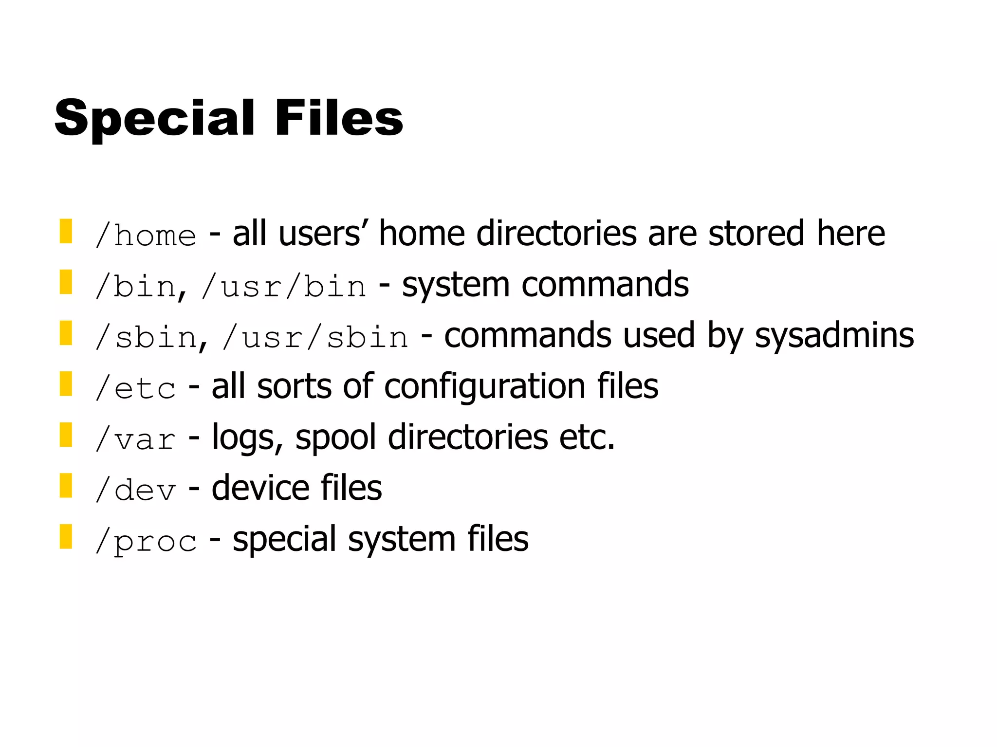 Special Files /home  - all users’ home directories are stored here /bin ,  /usr/bin  - system commands /sbin ,  /usr/sbin  - commands used by sysadmins /etc  - all sorts of configuration files /var  - logs, spool directories etc. /dev  - device files /proc  - special system files 