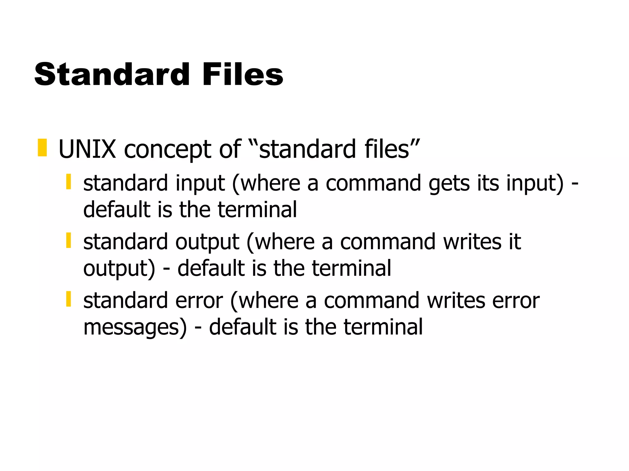 Standard Files UNIX concept of “standard files” standard input (where a command gets its input) - default is the terminal standard output (where a command writes it output) - default is the terminal standard error (where a command writes error messages) - default is the terminal 