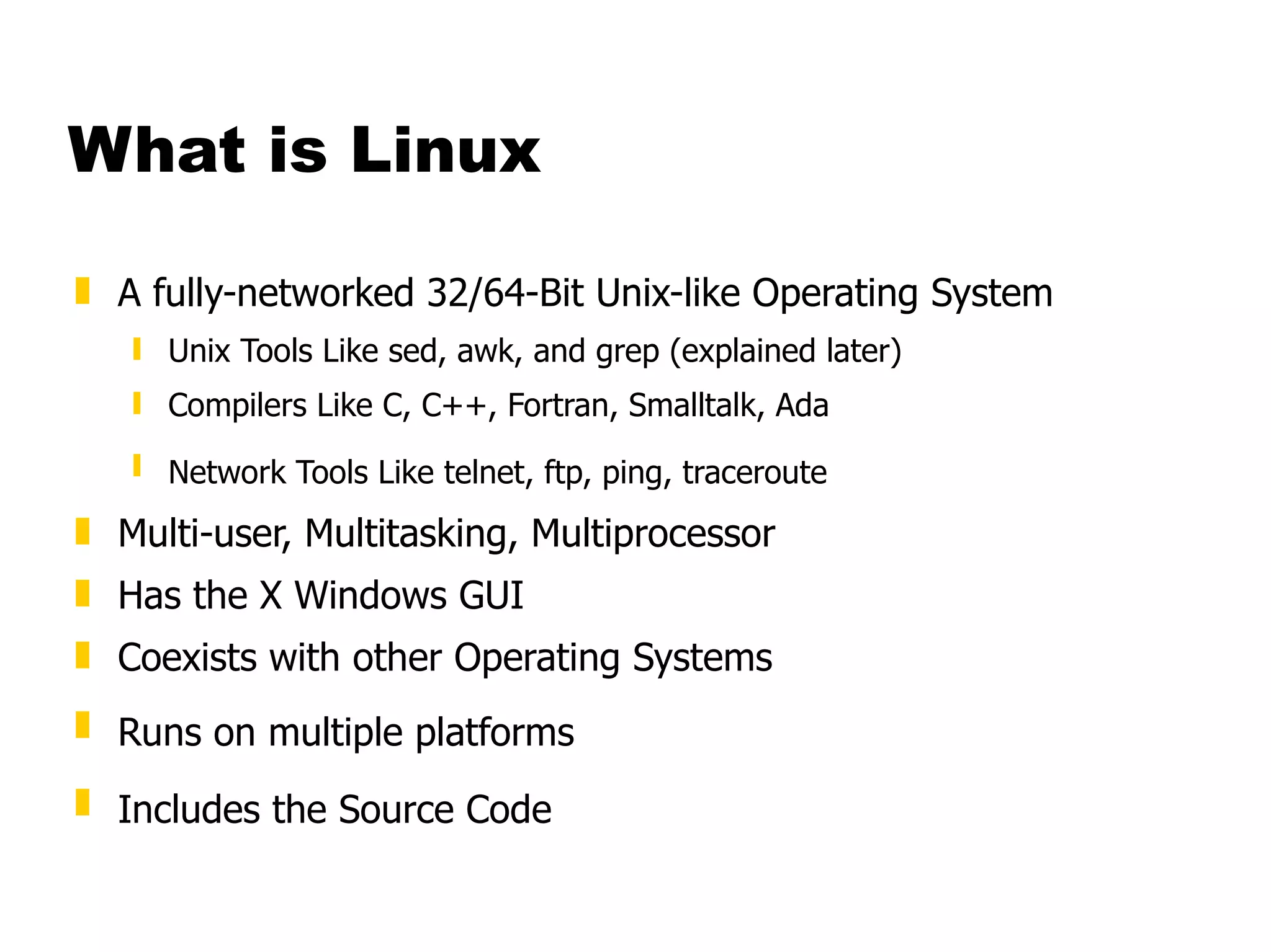What is Linux A fully-networked 32/64-Bit Unix-like Operating System Unix Tools Like sed, awk, and grep (explained later) Compilers Like C, C++, Fortran, Smalltalk, Ada  Network Tools Like telnet, ftp, ping, traceroute   Multi-user, Multitasking, Multiprocessor Has the X Windows GUI  Coexists with other Operating Systems  Runs on multiple platforms   Includes the Source Code   