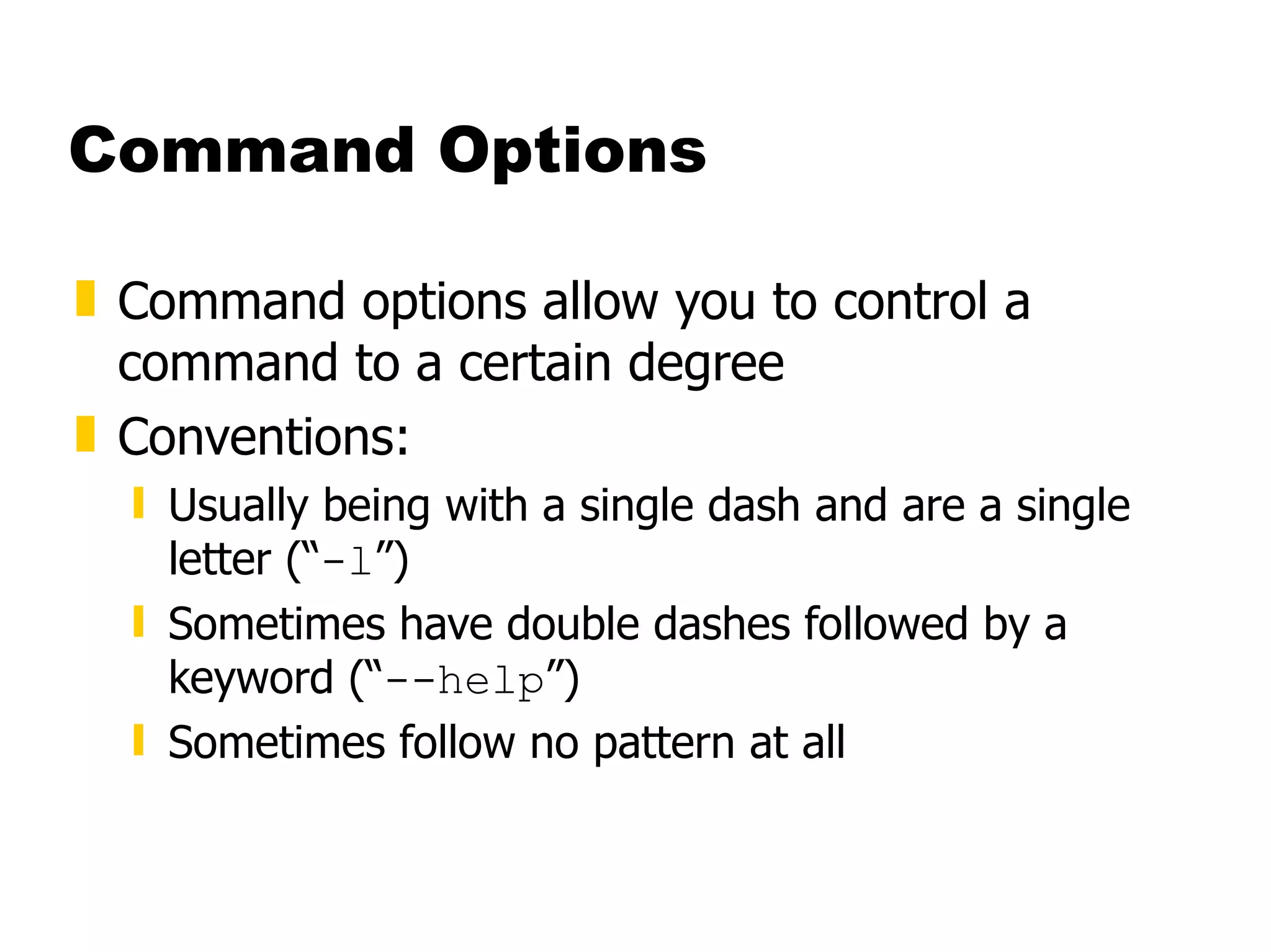 Command Options Command options allow you to control a command to a certain degree Conventions: Usually being with a single dash and are a single letter (“ -l ”) Sometimes have double dashes followed by a keyword (“ --help ”) Sometimes follow no pattern at all 