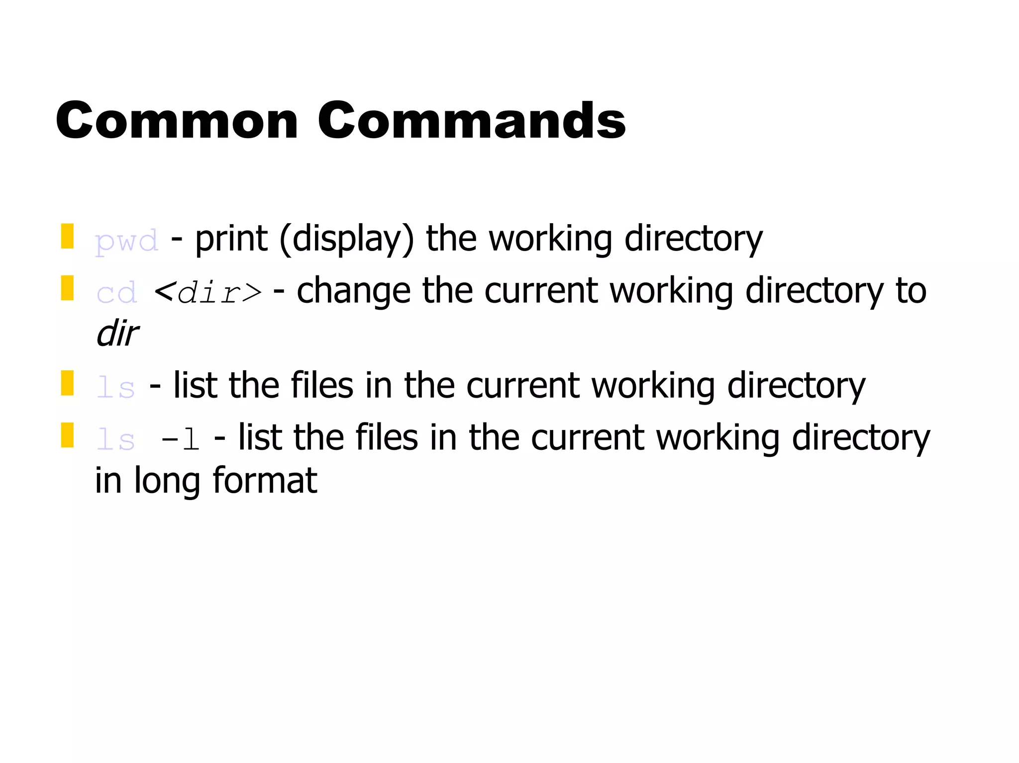 Common Commands pwd  - print (display) the working directory cd   < dir>  - change the current working directory to  dir ls  - list the files in the current working directory ls  -l  - list the files in the current working directory in long format 