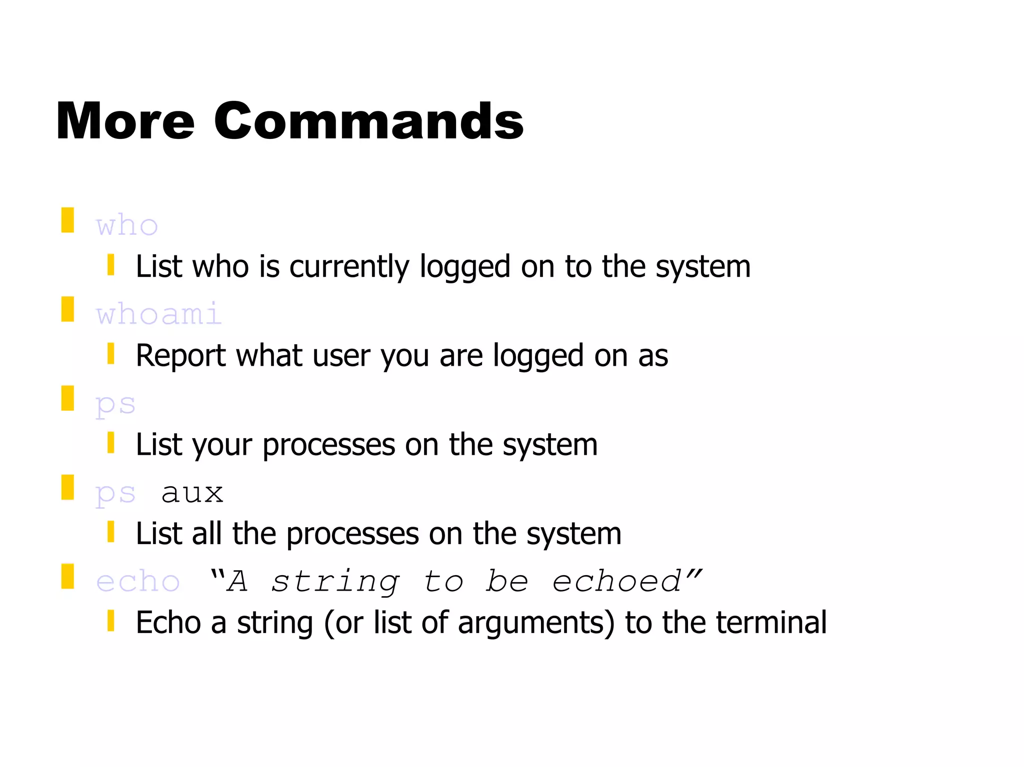 More Commands who List who is currently logged on to the system whoami Report what user you are logged on as ps List your processes on the system ps  aux List all the processes on the system echo   “A string to be echoed” Echo a string (or list of arguments) to the terminal 