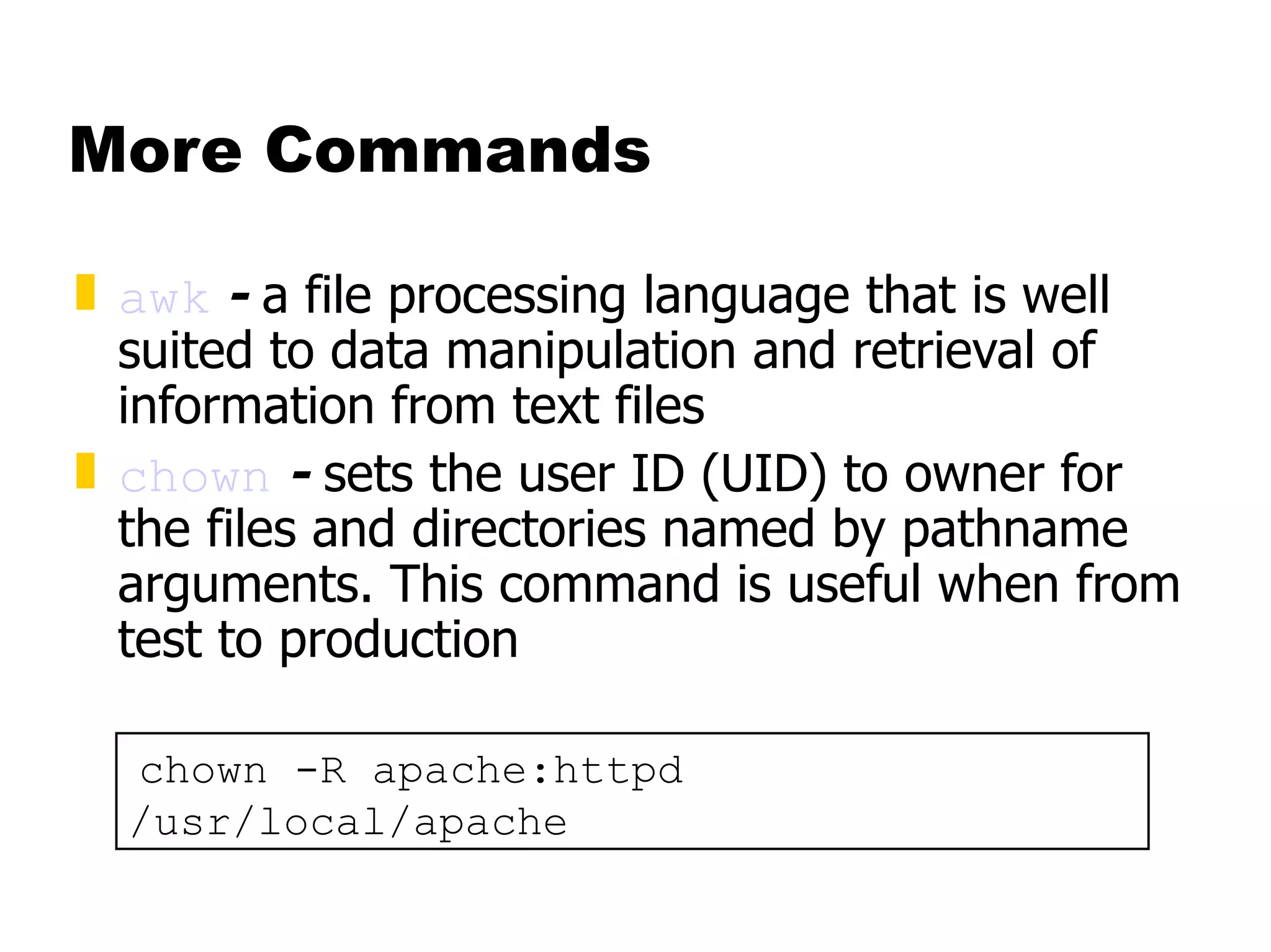More Commands awk  -  a file processing language that is well suited to data manipulation and retrieval of information from text files chown  -  sets the user ID (UID) to owner for the files and directories named by pathname arguments. This command is useful when from test to production chown -R apache:httpd /usr/local/apache 