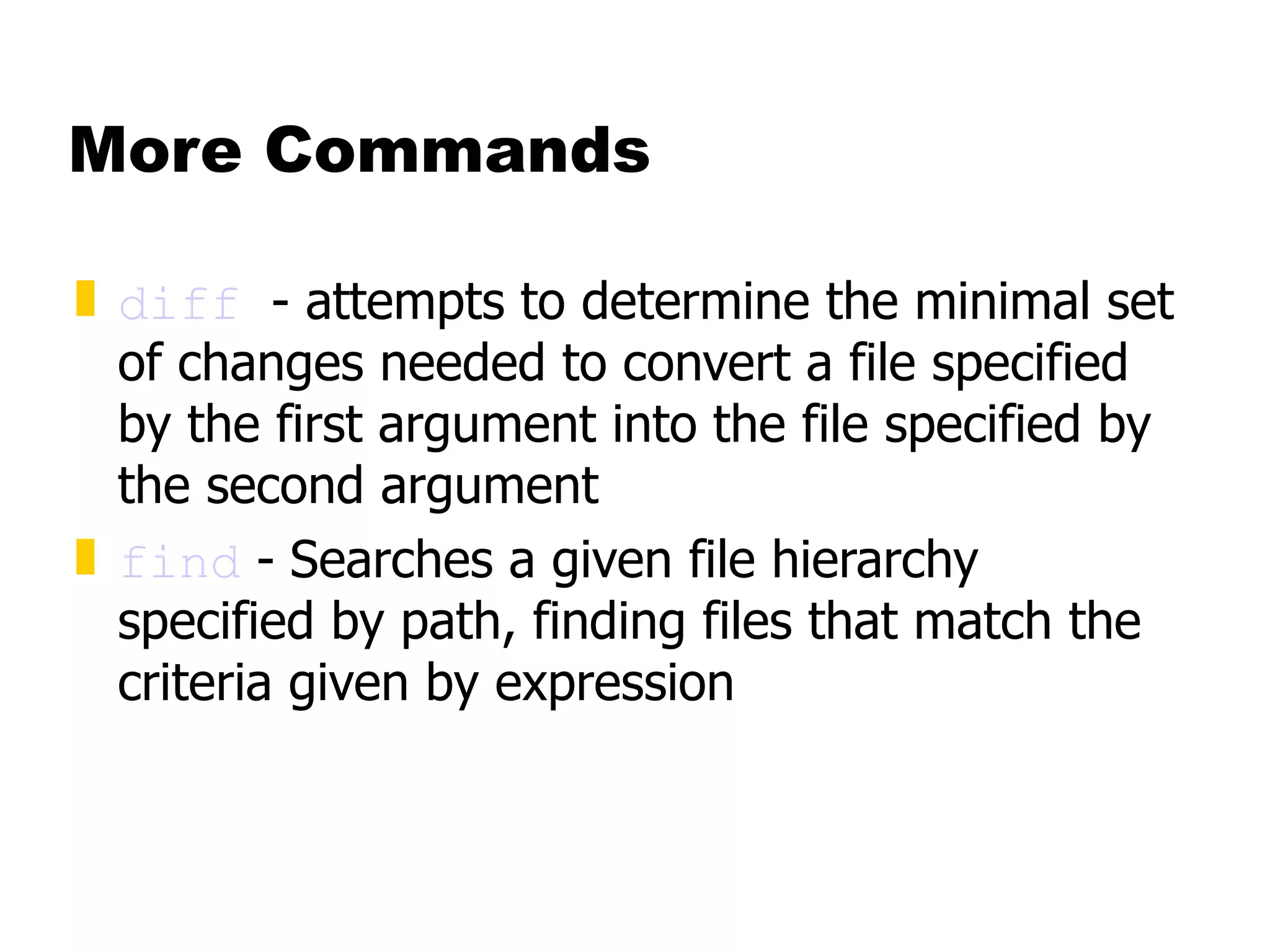 More Commands diff   - attempts to determine the minimal set of changes needed to convert a file specified by the first argument into the file specified by the second argument find  -   Searches a given file hierarchy specified by path, finding files that match the criteria given by expression 