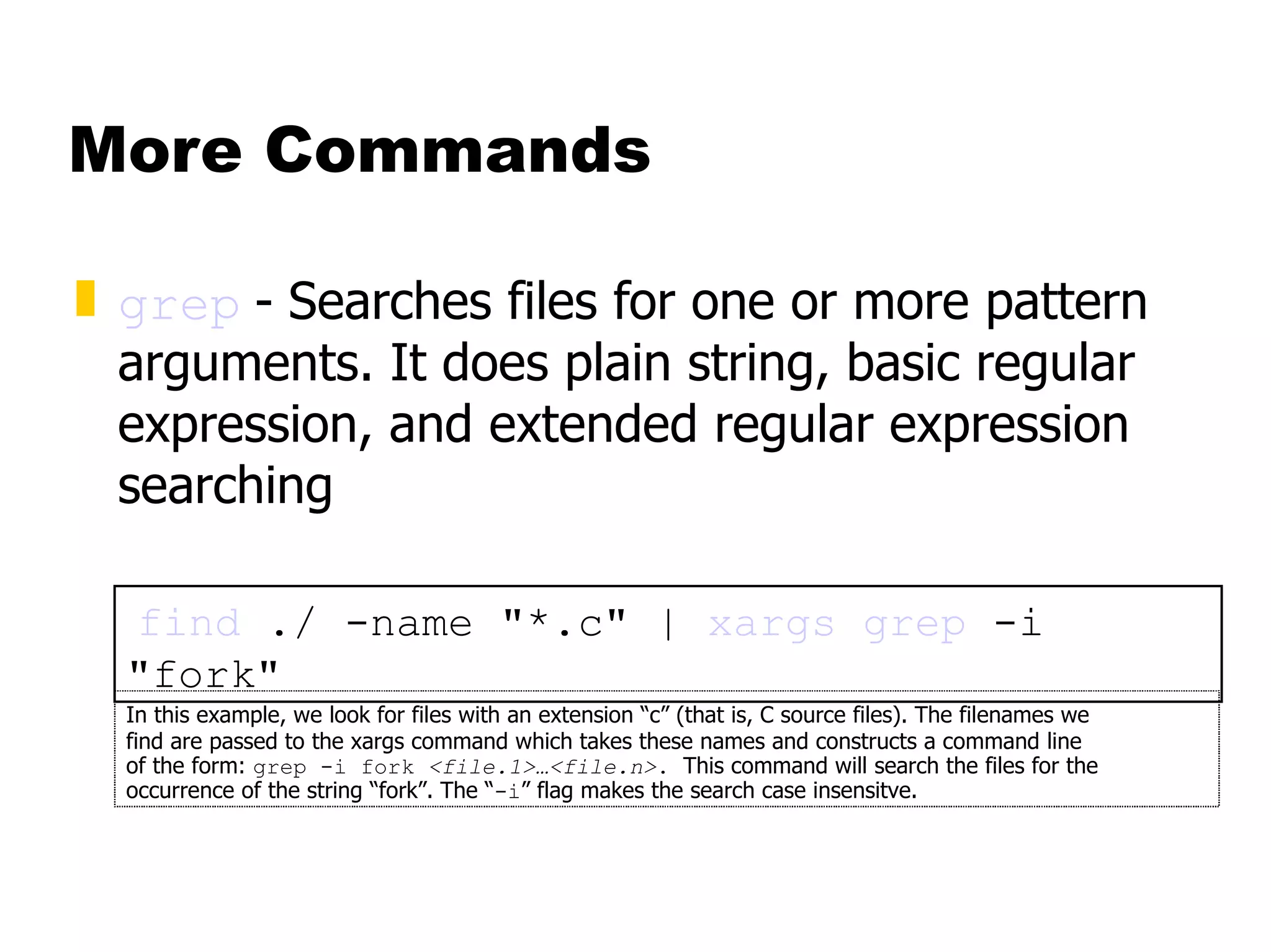More Commands grep   -   Searches files for one or more pattern arguments. It does plain string, basic regular expression, and extended regular expression searching find  ./ -name "*.c" |  xargs   grep  -i "fork" In this example, we look for files with an extension “c” (that is, C source files). The filenames we  find are passed to the xargs command which takes these names and constructs a command line  of the form:  grep -i fork  <file.1>…<file.n> .  This command will search the files for the occurrence of the string “fork”. The “ -i ” flag makes the search case insensitve. 