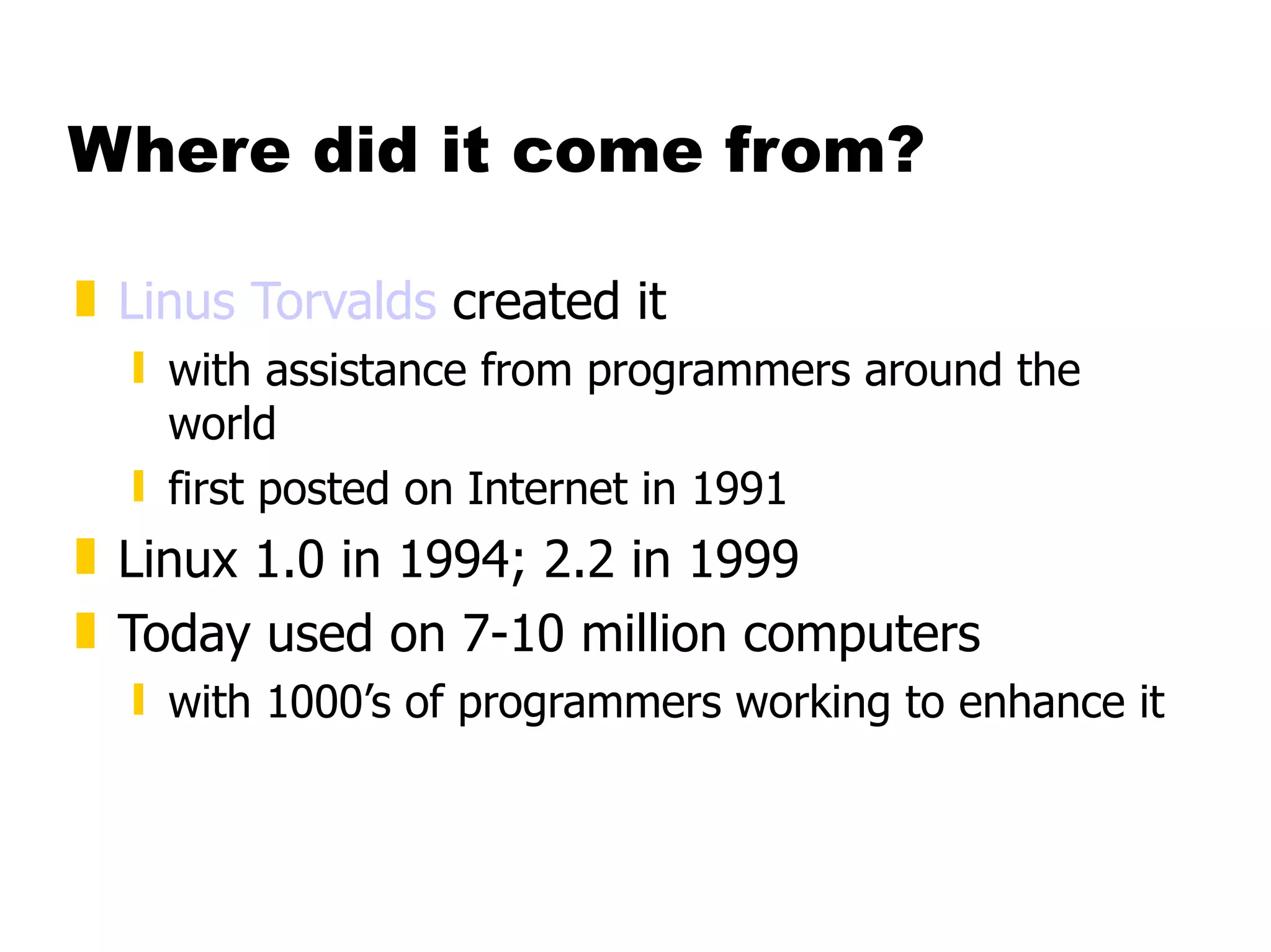 Where did it come from? Linus Torvalds  created it with assistance from programmers around the world first posted on Internet in 1991 Linux 1.0 in 1994; 2.2 in 1999 Today used on 7-10 million computers with 1000’s of programmers working to enhance it 