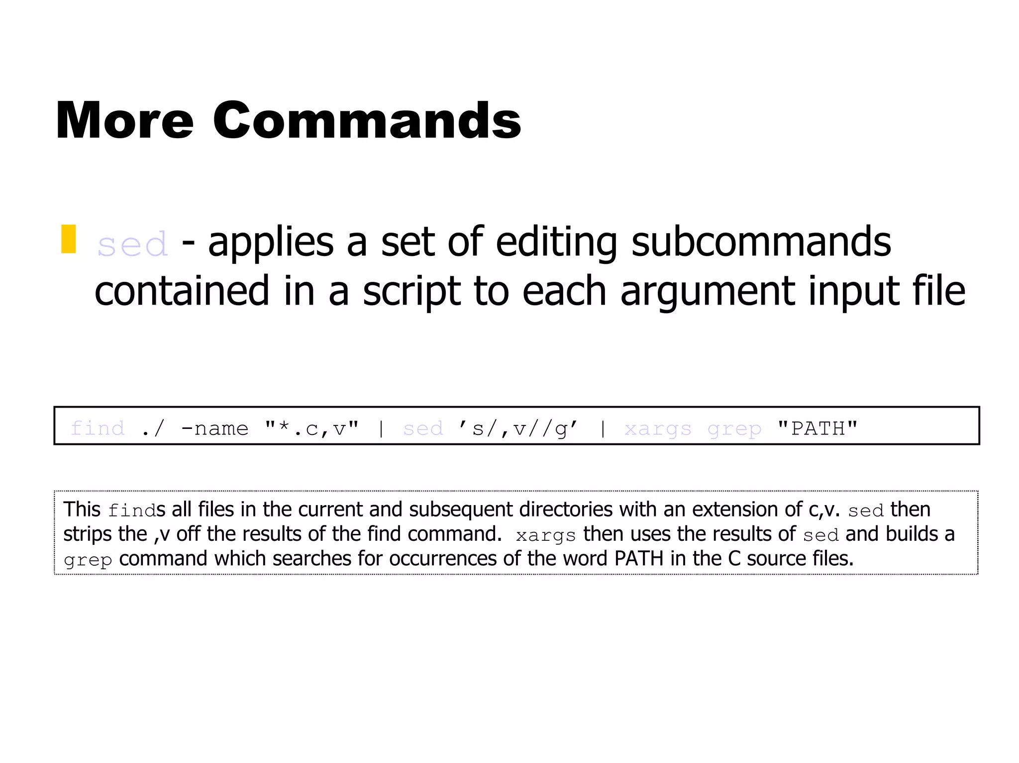 More Commands sed  -   applies a set of editing subcommands contained in a script to each argument input file find  ./ -name "*.c,v" |  sed  ’s/,v//g’ |  xargs   grep  "PATH" This  find s all files in the current and subsequent directories with an extension of c,v.  sed  then strips the ,v off the results of the find command.  xargs  then uses the results of  sed  and builds a  grep  command which searches for occurrences of the word PATH in the C source files. 