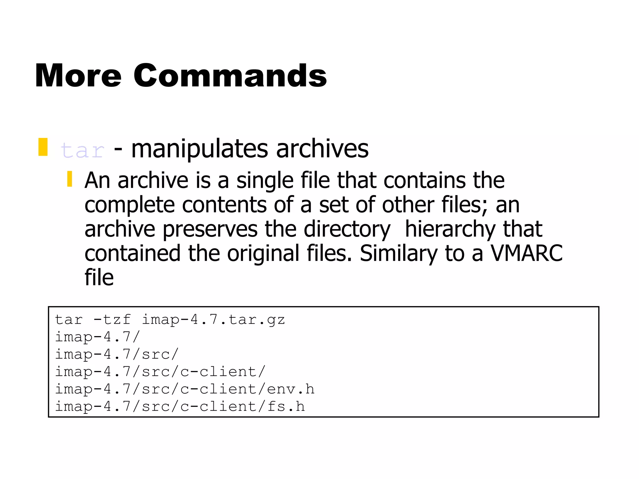 More Commands tar  - manipulates archives  An archive is a single file that contains the complete contents of a set of other files; an archive preserves the directory  hierarchy that contained the original files. Similary to a VMARC file tar -tzf imap-4.7.tar.gz imap-4.7/ imap-4.7/src/ imap-4.7/src/c-client/ imap-4.7/src/c-client/env.h imap-4.7/src/c-client/fs.h 