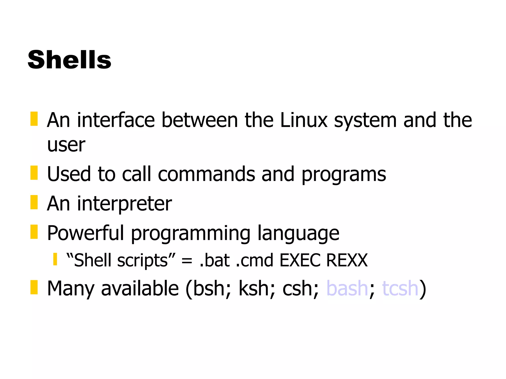 Shells An interface between the Linux system and the user Used to call commands and programs An interpreter Powerful programming language “ Shell scripts” = .bat .cmd EXEC REXX Many available (bsh; ksh; csh;  bash ;  tcsh ) 
