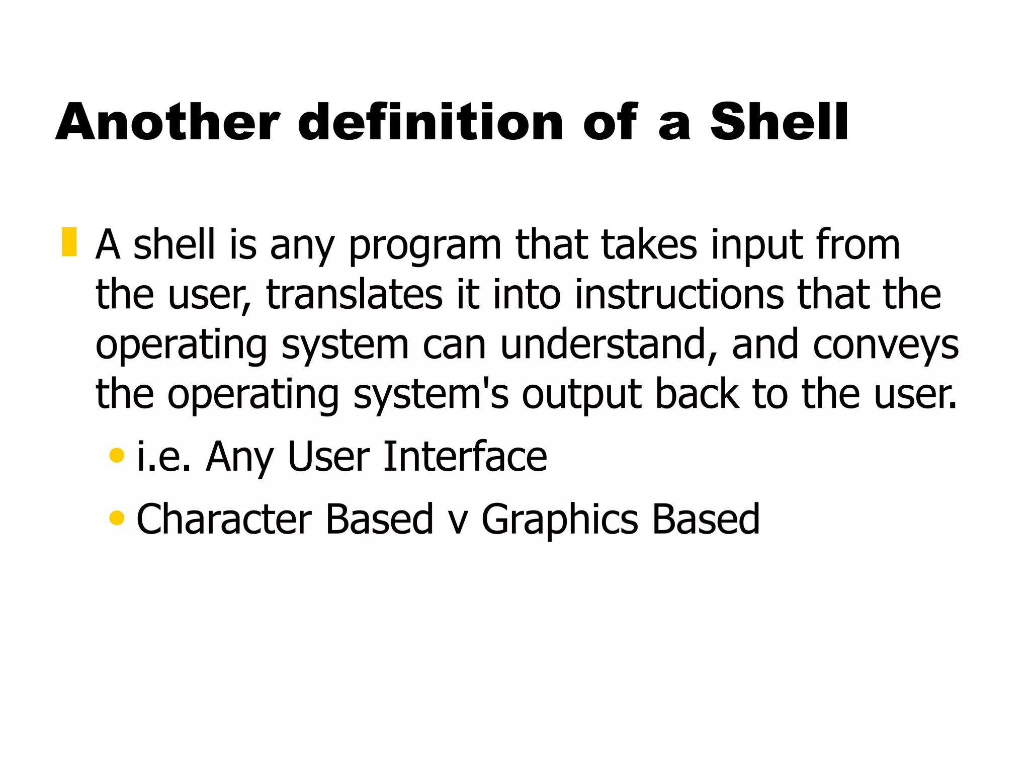 Another definition of a Shell A shell is any program that takes input from the user, translates it into instructions that the operating system can understand, and conveys the operating system's output back to the user.  i.e. Any User Interface  Character Based v Graphics Based   