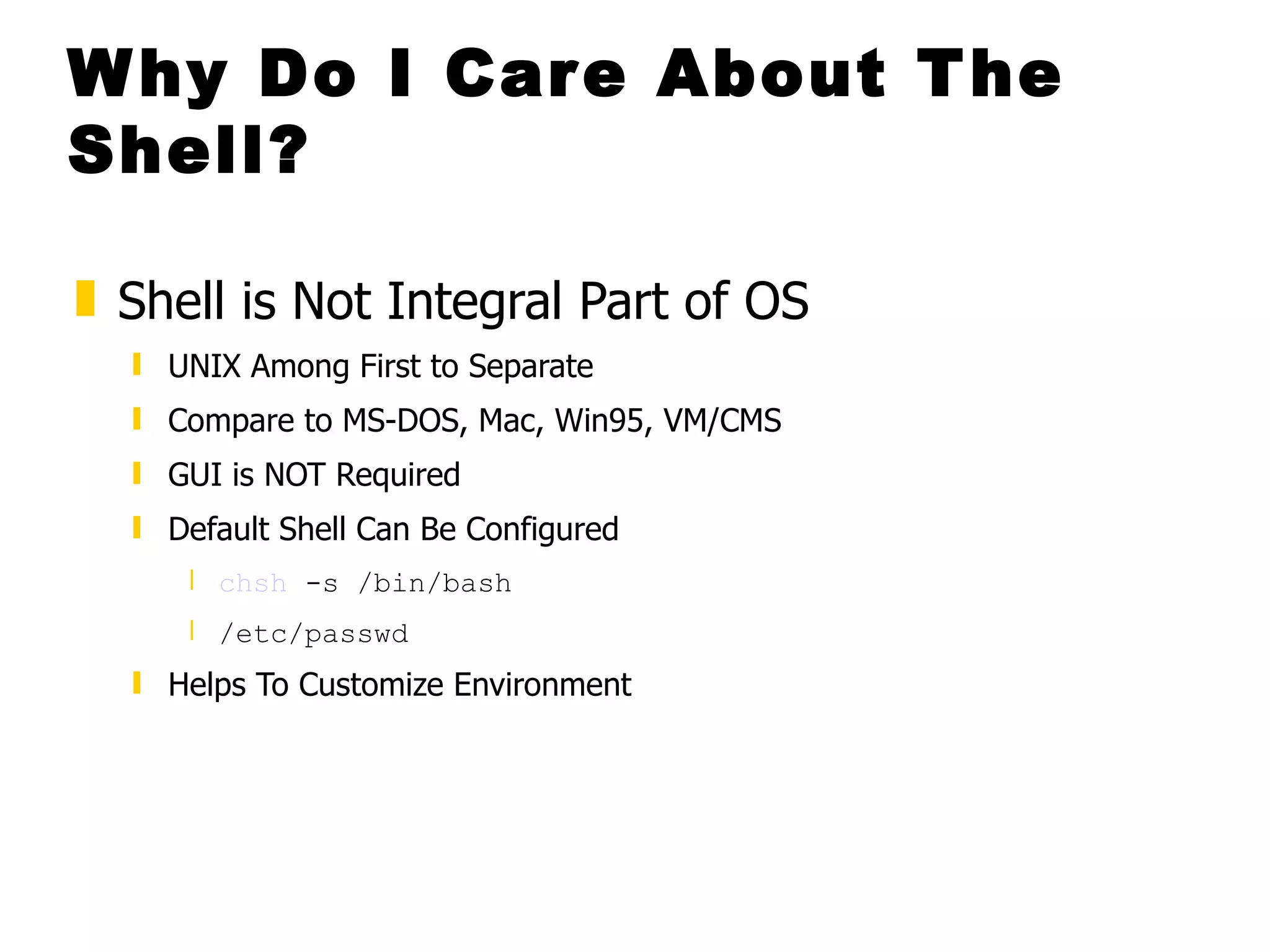 Why Do I Care About The Shell? Shell is Not Integral Part of OS  UNIX Among First to Separate  Compare to MS-DOS, Mac, Win95, VM/CMS GUI is NOT Required Default Shell Can Be Configured  chsh  -s /bin/bash  /etc/passwd   Helps To Customize Environment 