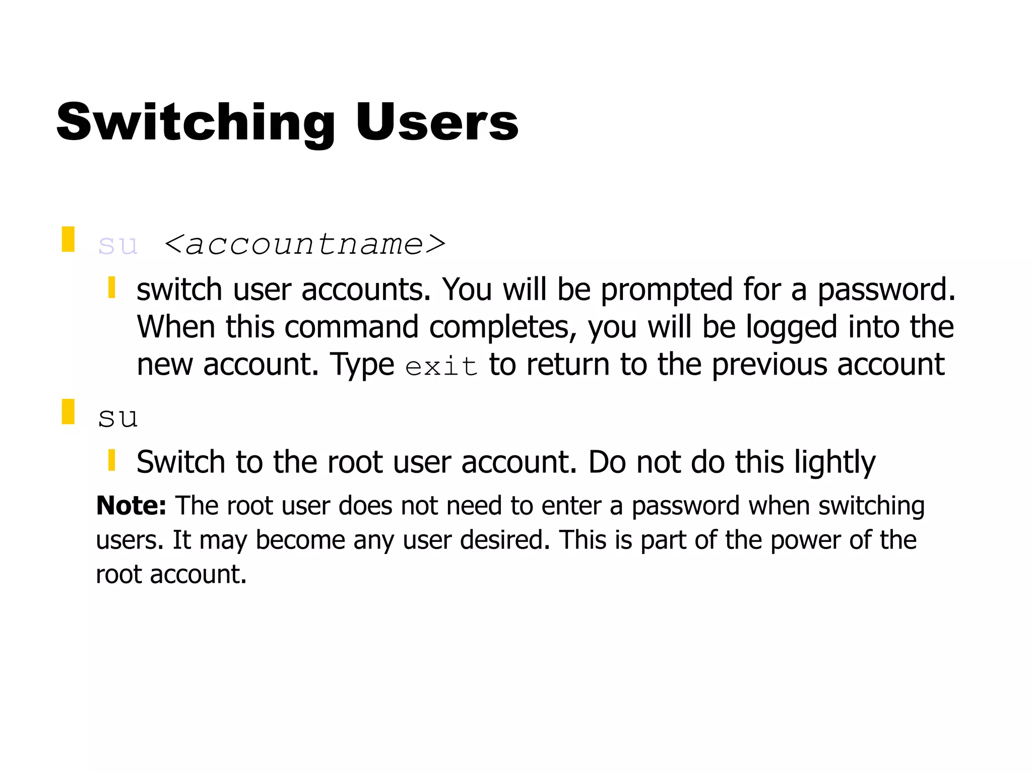 Switching Users su   <accountname> switch user accounts. You will be prompted for a password. When this command completes, you will be logged into the new account. Type  exit  to return to the previous account su Switch to the root user account. Do not do this lightly Note:  The root user does not need to enter a password when switching users. It may become any user desired. This is part of the power of the root account. 