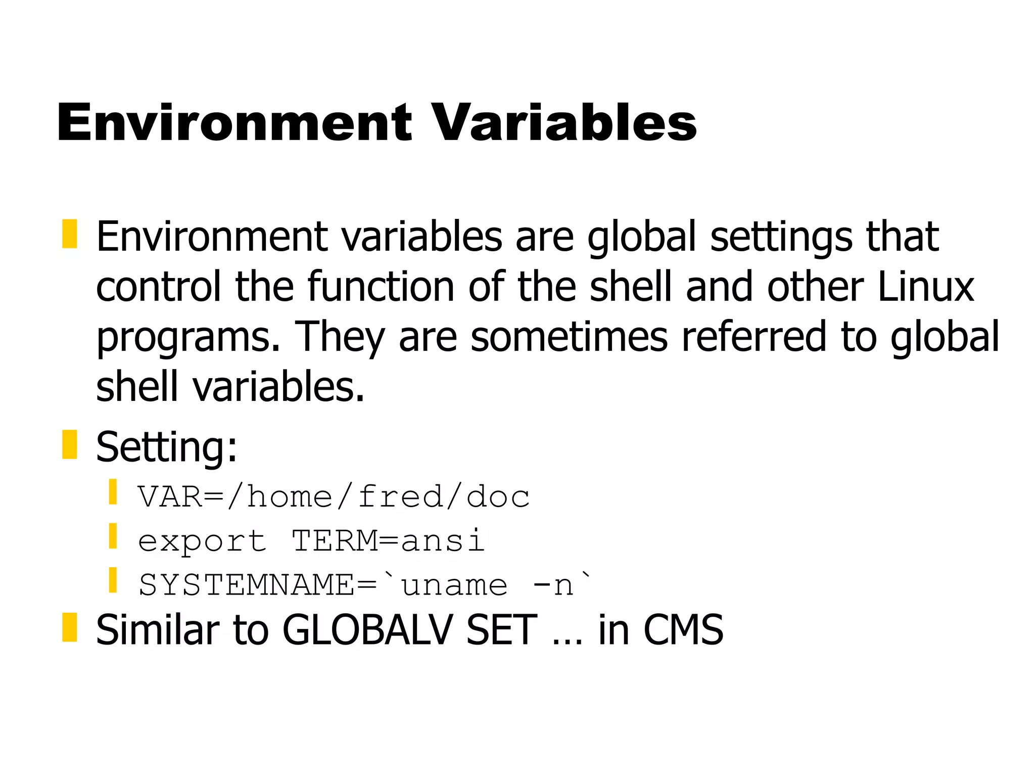 Environment Variables Environment variables are global settings that control the function of the shell and other Linux programs. They are sometimes referred to global shell variables. Setting: VAR=/home/fred/doc export TERM=ansi SYSTEMNAME=`uname -n` Similar to GLOBALV SET … in CMS 