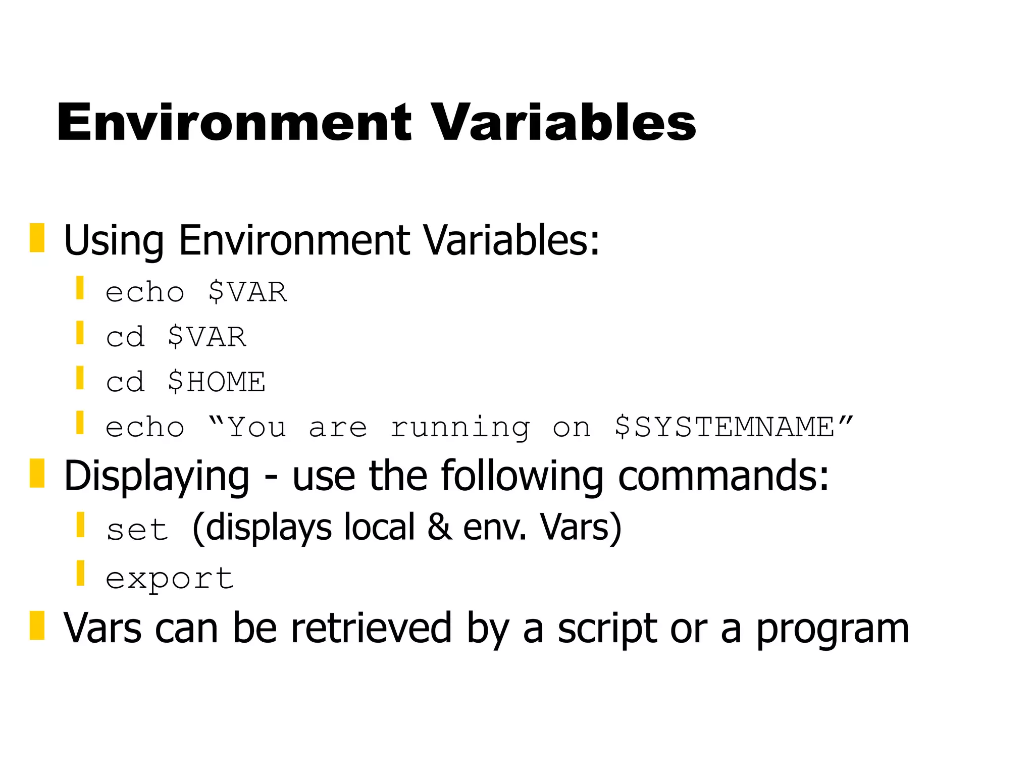 Environment Variables Using Environment Variables: echo $VAR cd $VAR cd $HOME echo “You are running on $SYSTEMNAME” Displaying - use the following commands: set  (displays local & env. Vars) export Vars can be retrieved by a script or a program 