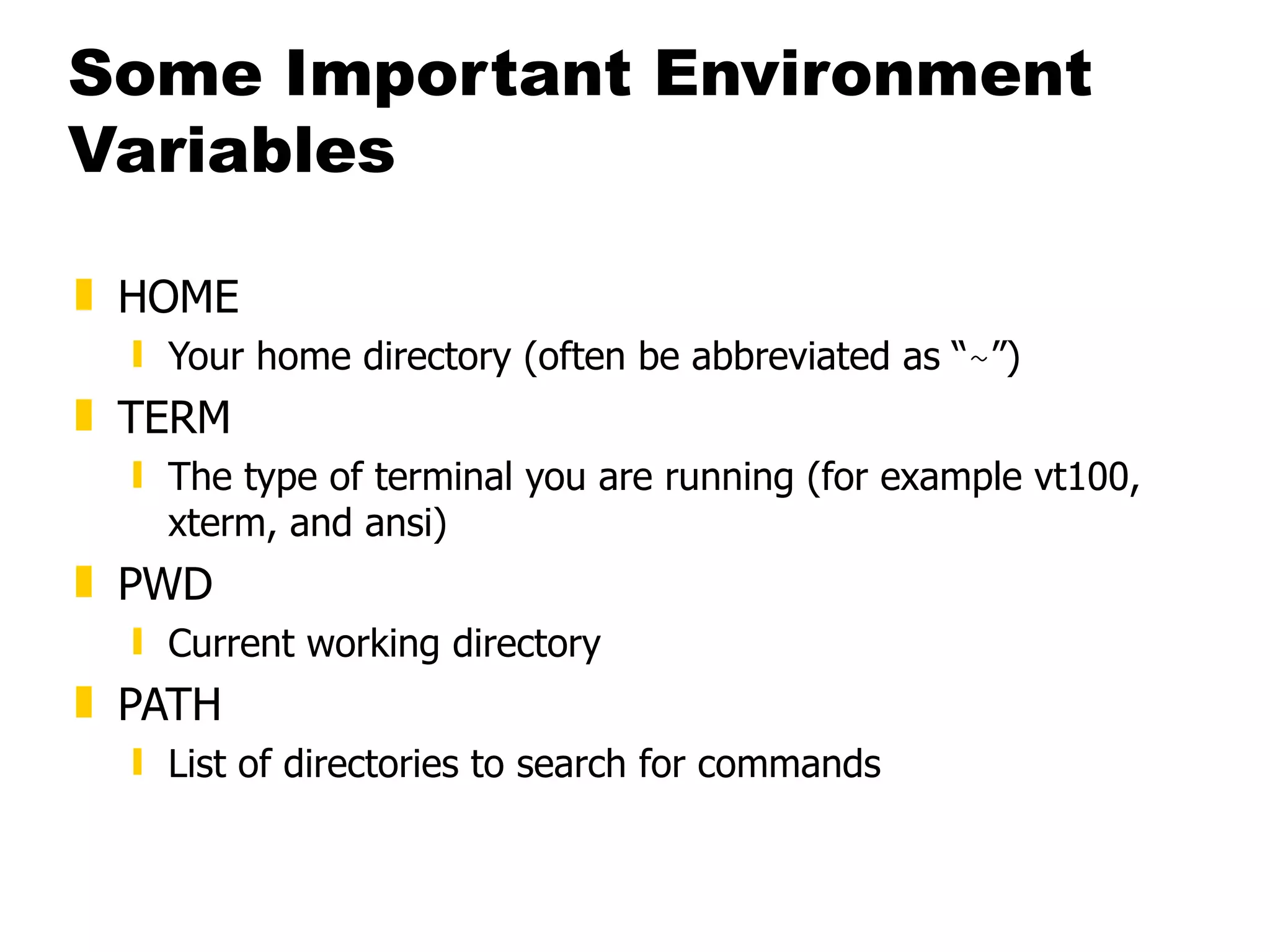 Some Important Environment Variables HOME Your home directory (often be abbreviated as “ ~ ”) TERM The type of terminal you are running (for example vt100, xterm, and ansi) PWD Current working directory PATH List of directories to search for commands 