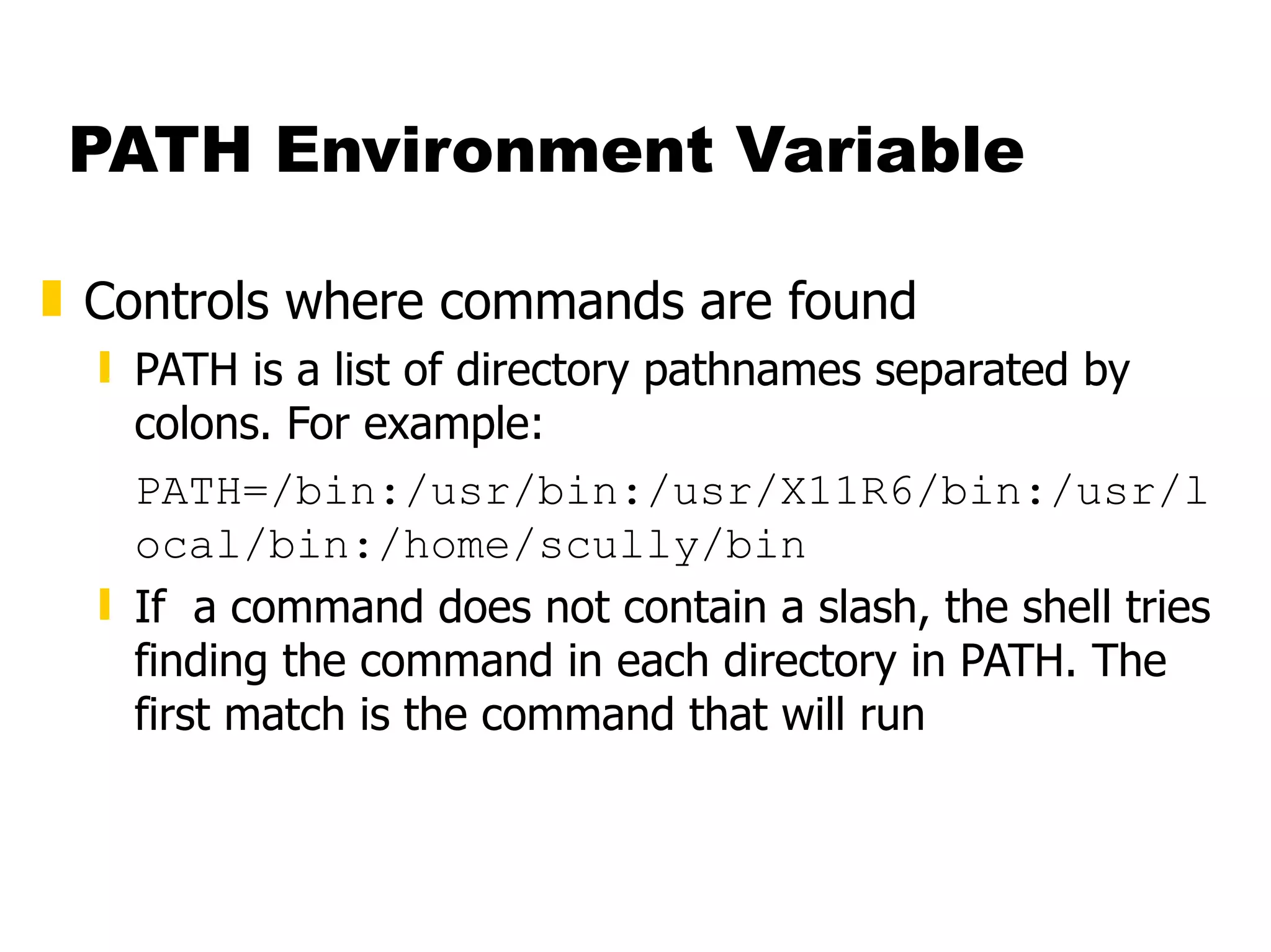 PATH Environment Variable Controls where commands are found PATH is a list of directory pathnames separated by colons. For example: PATH=/bin:/usr/bin:/usr/X11R6/bin:/usr/local/bin:/home/scully/bin If  a command does not contain a slash, the shell tries finding the command in each directory in PATH. The first match is the command that will run 