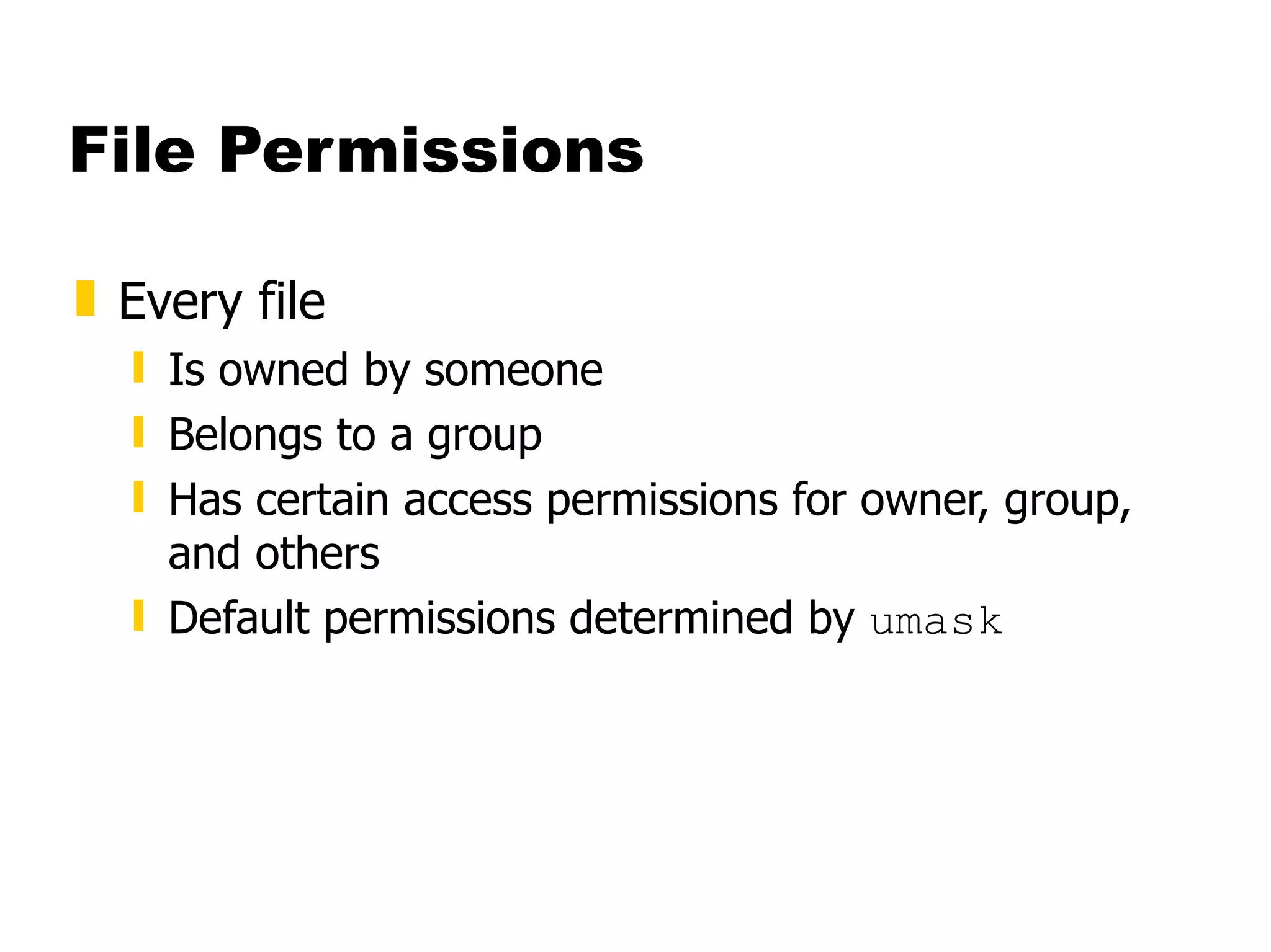 File Permissions Every file  Is owned by someone  Belongs to a group  Has certain access permissions for owner, group, and others Default permissions determined by  umask 