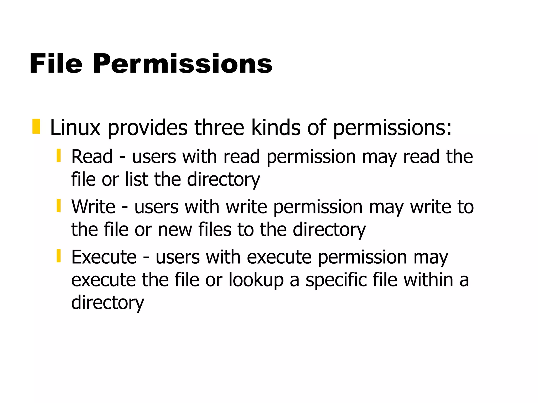 File Permissions Linux provides three kinds of permissions: Read - users with read permission may read the file or list the directory Write - users with write permission may write to the file or new files to the directory Execute - users with execute permission may execute the file or lookup a specific file within a directory 
