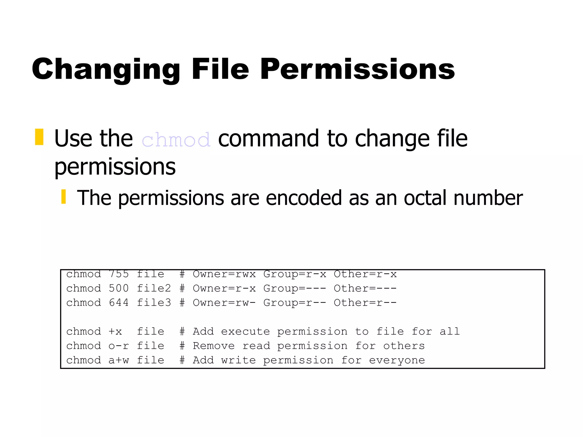 Changing File Permissions Use the  chmod  command to change file permissions The permissions are encoded as an octal number chmod 755 file  # Owner=rwx Group=r-x Other=r-x chmod 500 file2 # Owner=r-x Group=--- Other=--- chmod 644 file3 # Owner=rw- Group=r-- Other=r-- chmod +x  file  # Add execute permission to file for all chmod o-r file  # Remove read permission for others chmod a+w file  # Add write permission for everyone 