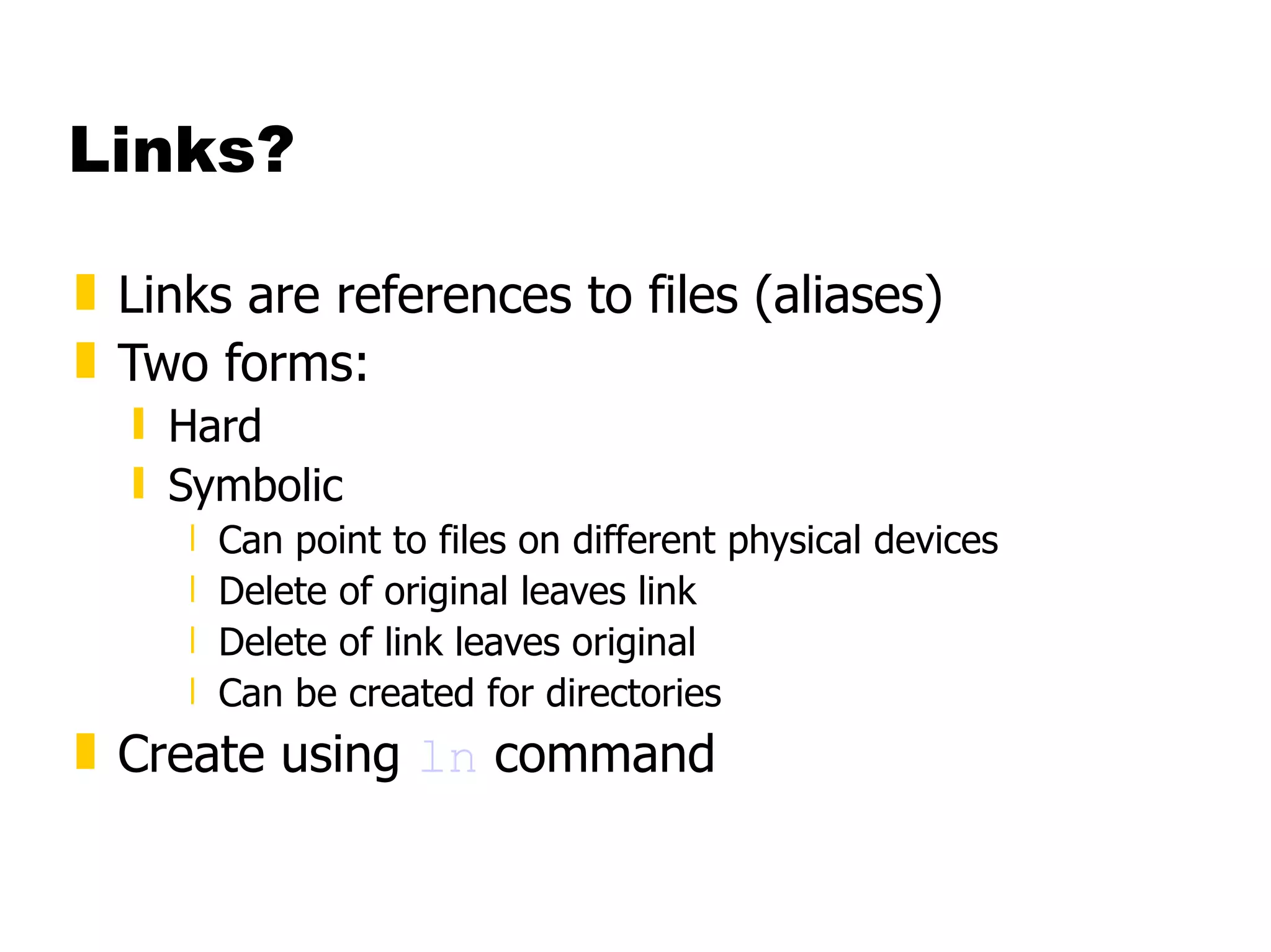 Links? Links are references to files (aliases) Two forms: Hard Symbolic Can point to files on different physical devices Delete of original leaves link  Delete of link leaves original Can be created for directories Create using  ln  command 
