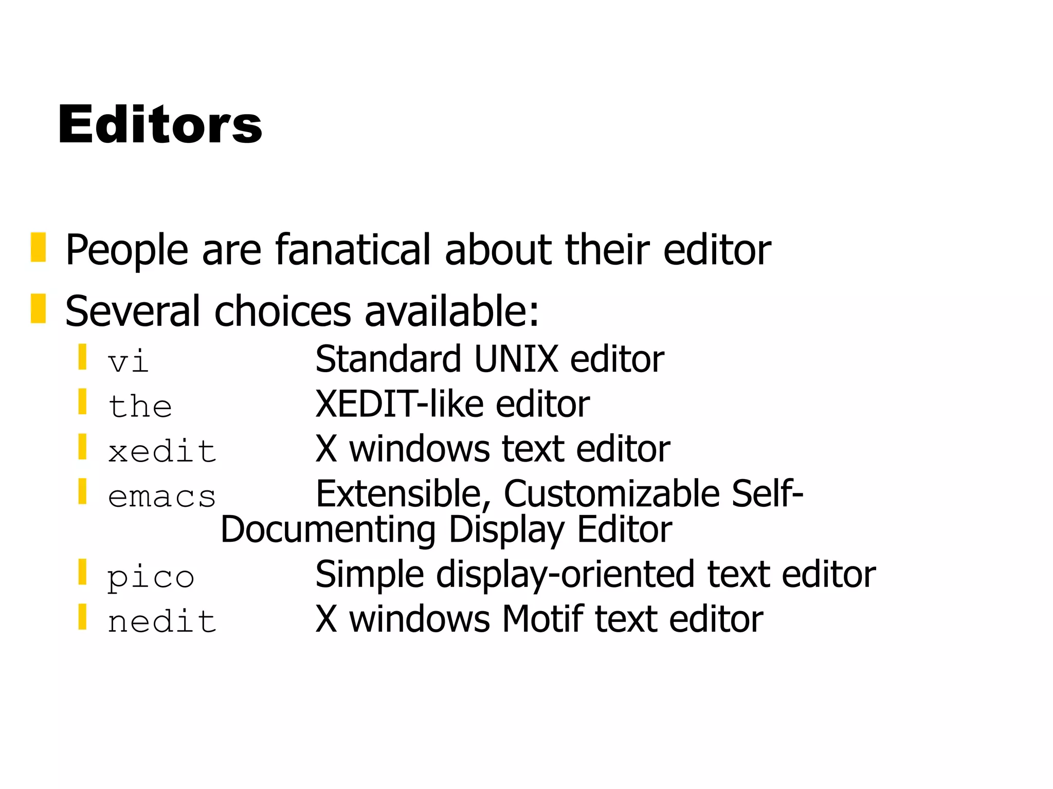 Editors People are fanatical about their editor Several choices available: vi Standard UNIX editor the XEDIT-like editor xedit X windows text editor emacs Extensible, Customizable Self- Documenting Display Editor pico Simple display-oriented text editor  nedit X windows Motif text editor 