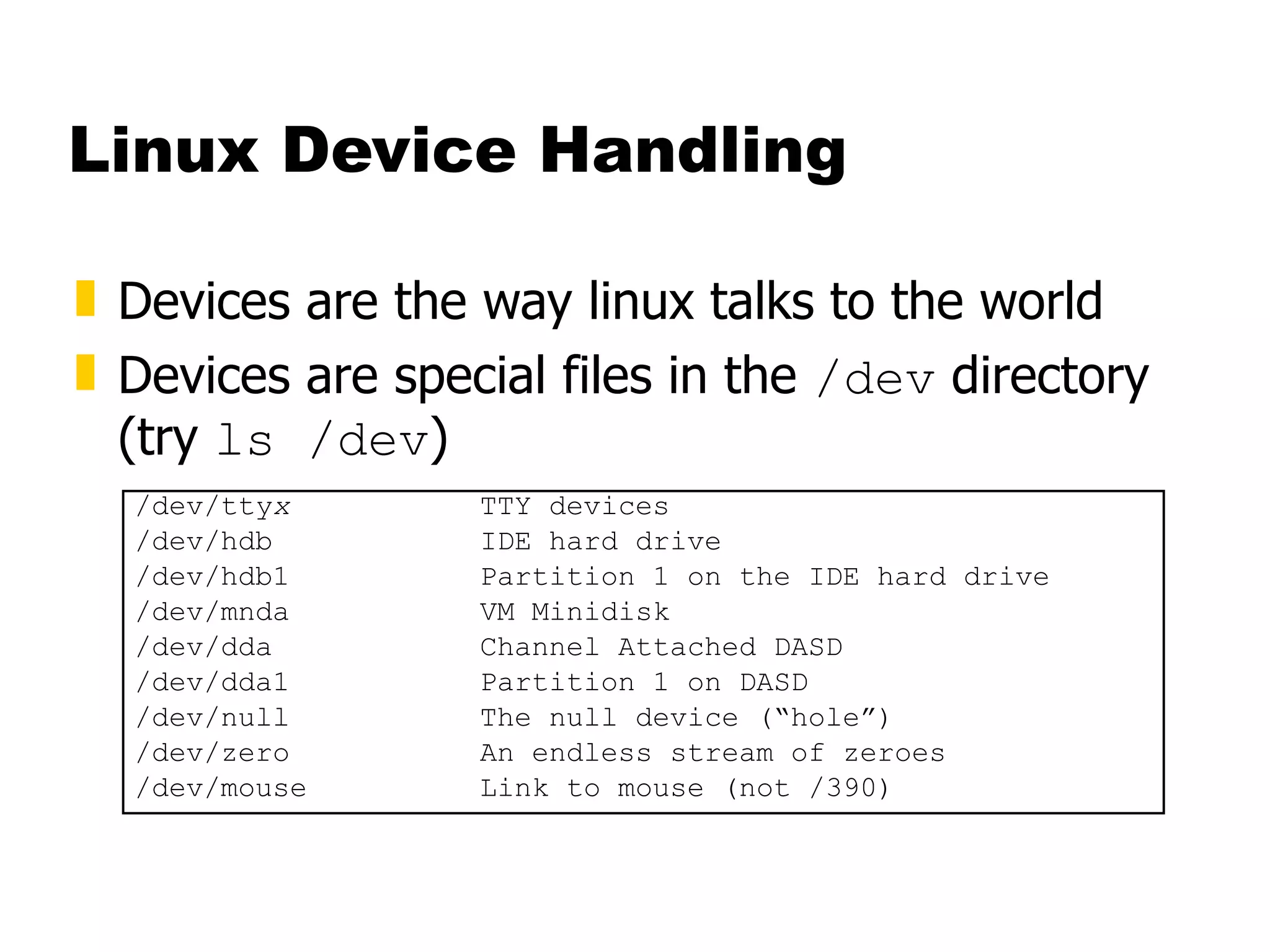 Linux Device Handling Devices are the way linux talks to the world Devices are special files in the  /dev  directory (try  ls /dev ) /dev/tty x TTY devices /dev/hdb IDE hard drive /dev/hdb1 Partition 1 on the IDE hard drive /dev/mnda VM Minidisk  /dev/dda Channel Attached DASD /dev/dda1 Partition 1 on DASD /dev/null The null device (“hole”) /dev/zero An endless stream of zeroes /dev/mouse Link to mouse (not /390) 