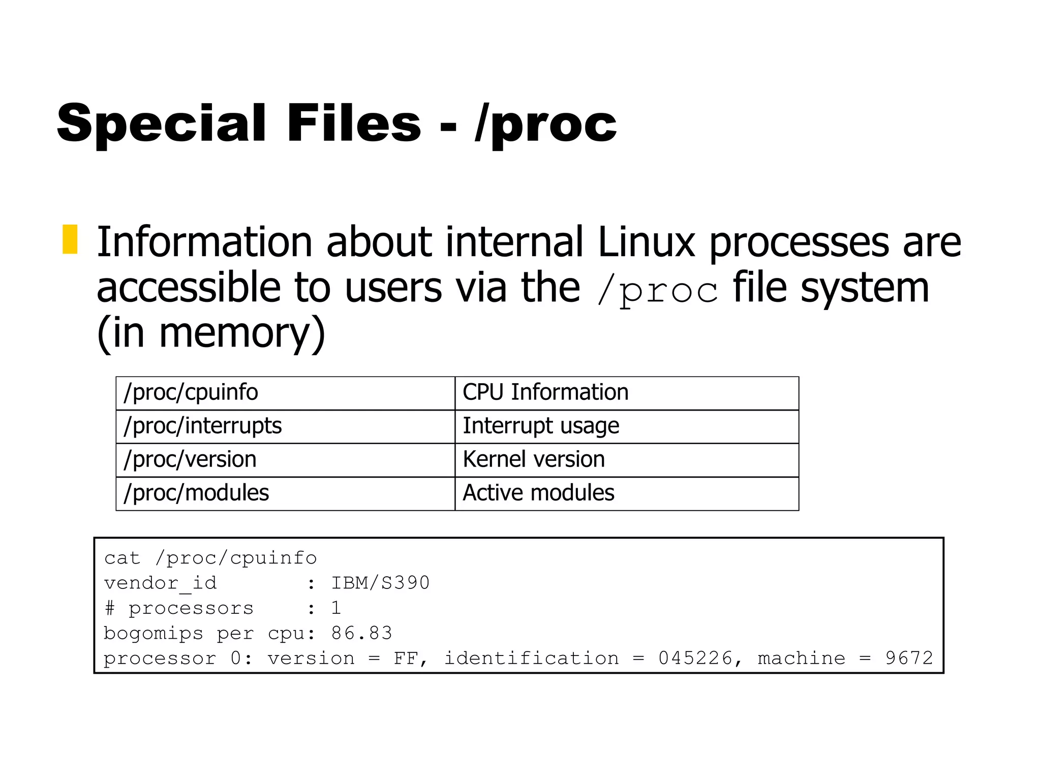 Special Files - /proc Information about internal Linux processes are accessible to users via the  /proc  file system (in memory) cat /proc/cpuinfo vendor_id  : IBM/S390 # processors  : 1 bogomips per cpu: 86.83 processor 0: version = FF, identification = 045226, machine = 9672 