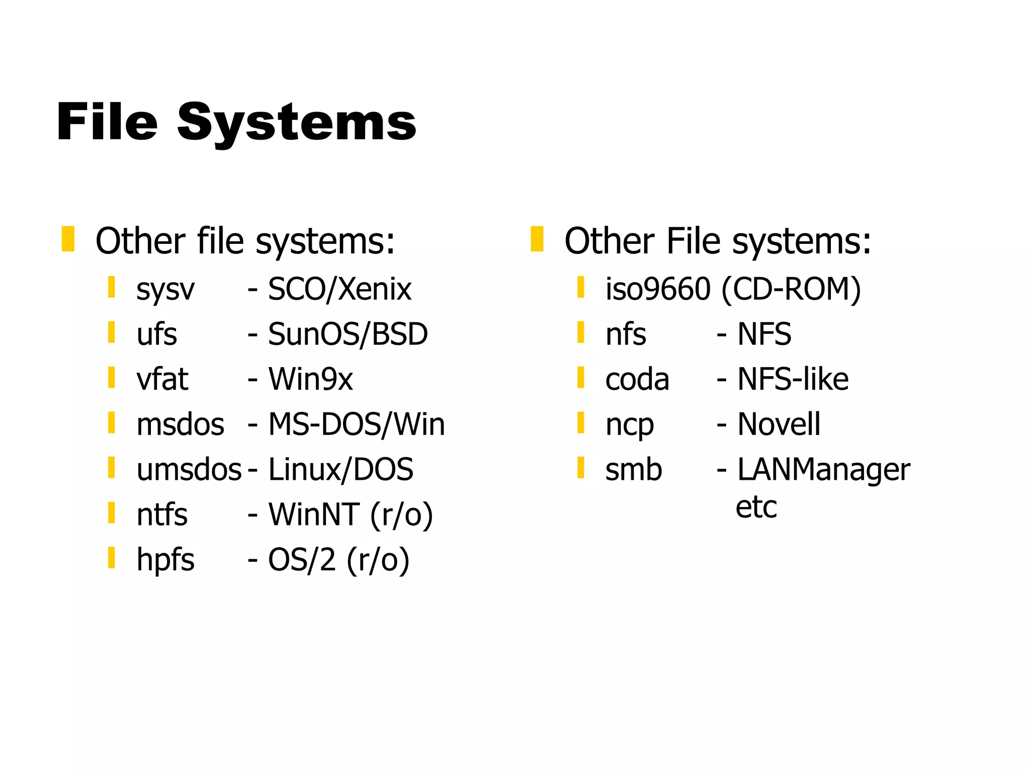 File Systems Other file systems: sysv  - SCO/Xenix ufs - SunOS/BSD vfat - Win9x msdos - MS-DOS/Win umsdos - Linux/DOS ntfs - WinNT (r/o) hpfs - OS/2 (r/o) Other File systems: iso9660 (CD-ROM) nfs - NFS coda - NFS-like ncp - Novell smb - LANManager    etc 