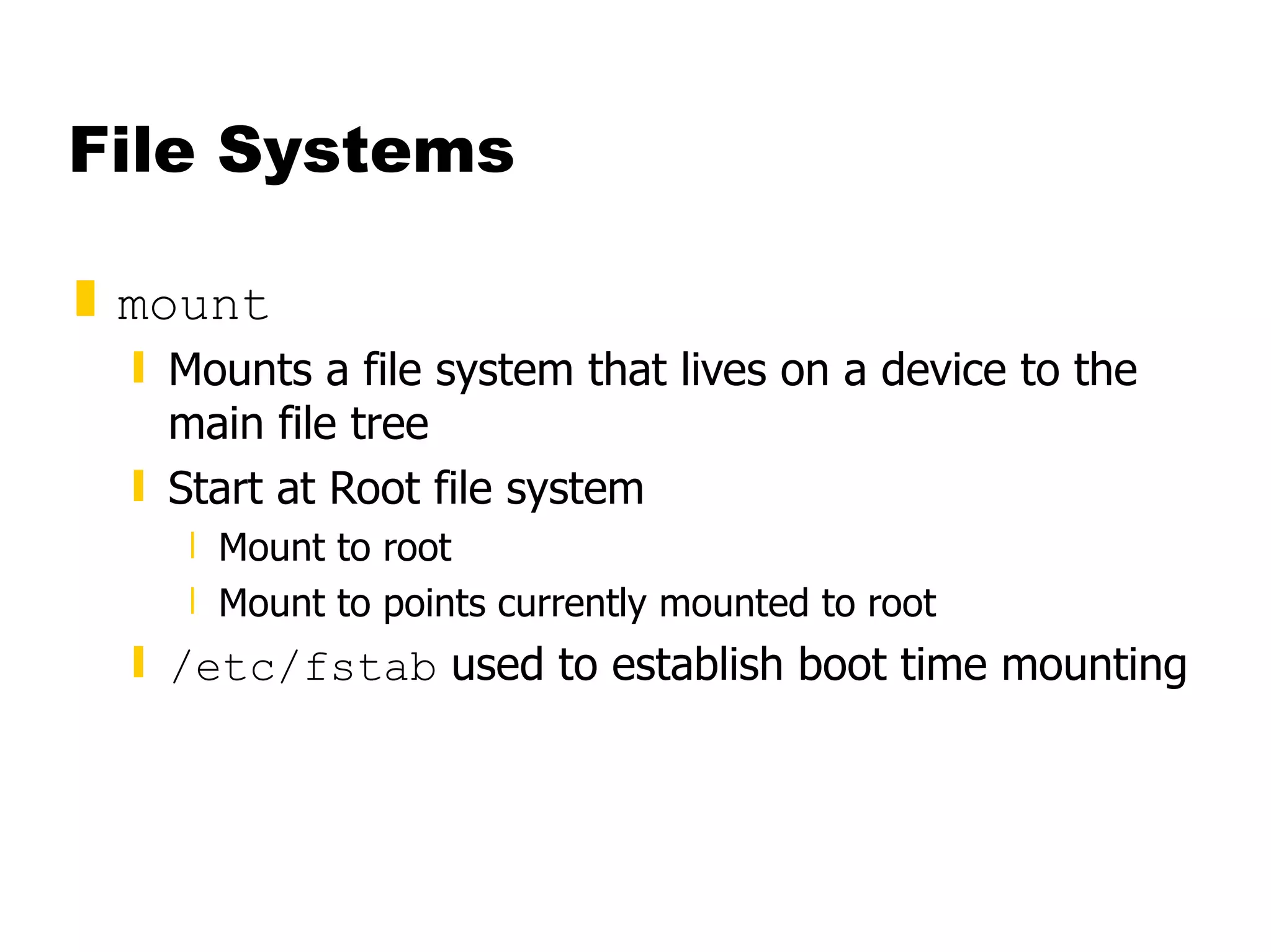 File Systems mount Mounts a file system that lives on a device to the main file tree Start at Root file system  Mount to root Mount to points currently mounted to root /etc/fstab  used to establish boot time mounting 