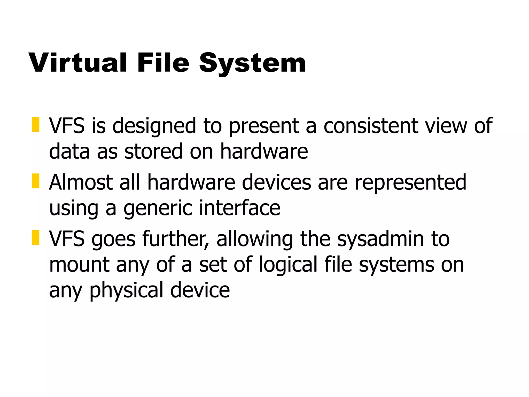 Virtual File System VFS is designed to present a consistent view of data as stored on hardware Almost all hardware devices are represented using a generic interface  VFS goes further, allowing the sysadmin to mount any of a set of logical file systems on any physical device  