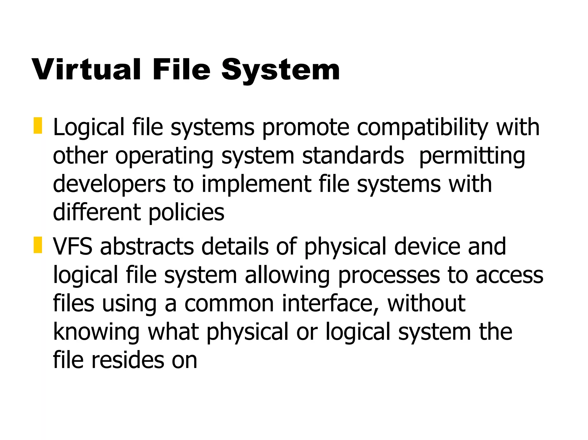 Virtual File System Logical file systems promote compatibility with other operating system standards  permitting developers to implement file systems with different policies  VFS abstracts details of physical device and logical file system allowing processes to access files using a common interface, without knowing what physical or logical system the file resides on 