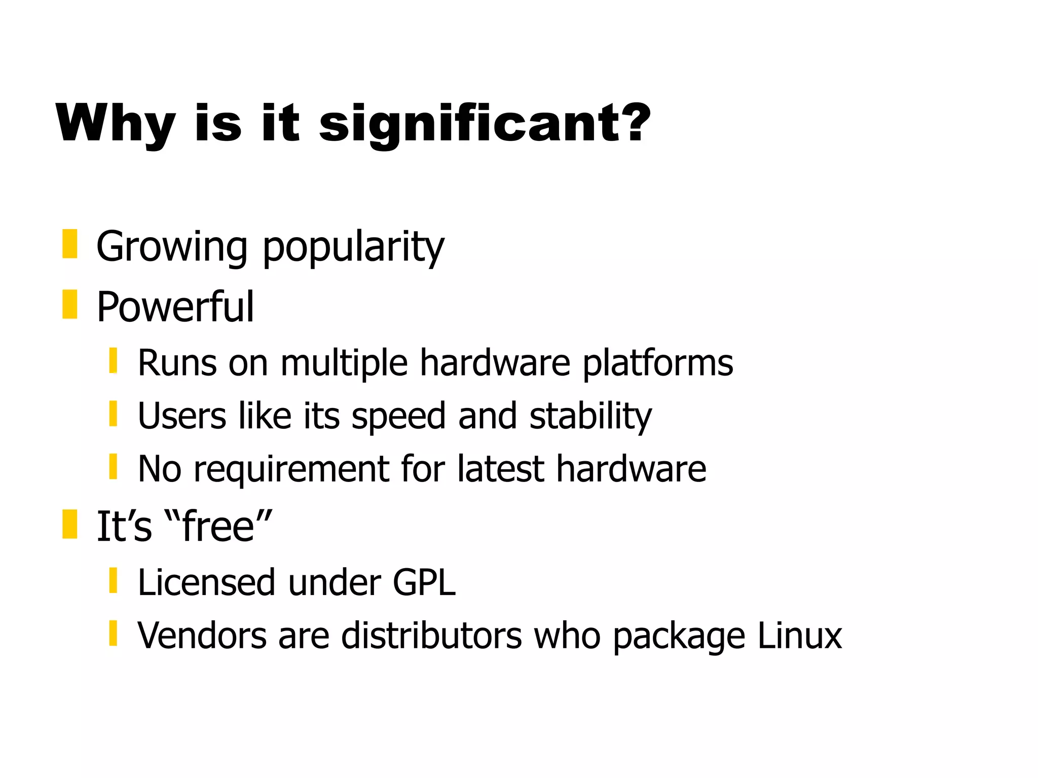 Why is it significant? Growing popularity Powerful Runs on multiple hardware platforms Users like its speed and stability No requirement for latest hardware It’s “free” Licensed under GPL Vendors are distributors who package Linux 