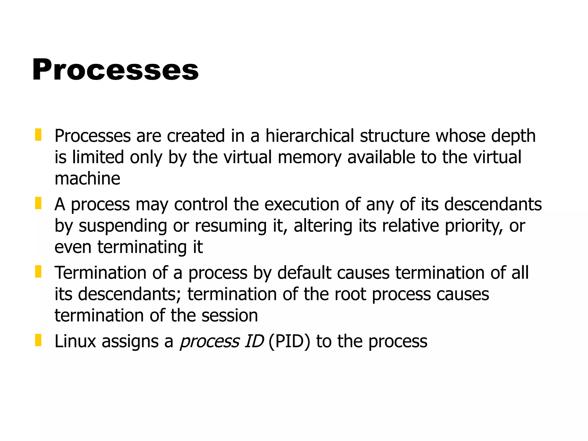 Processes Processes are created in a hierarchical structure whose depth is limited only by the virtual memory available to the virtual machine  A process may control the execution of any of its descendants by suspending or resuming it, altering its relative priority, or even terminating it  Termination of a process by default causes termination of all its descendants; termination of the root process causes termination of the session Linux assigns a  process ID  (PID) to the process 