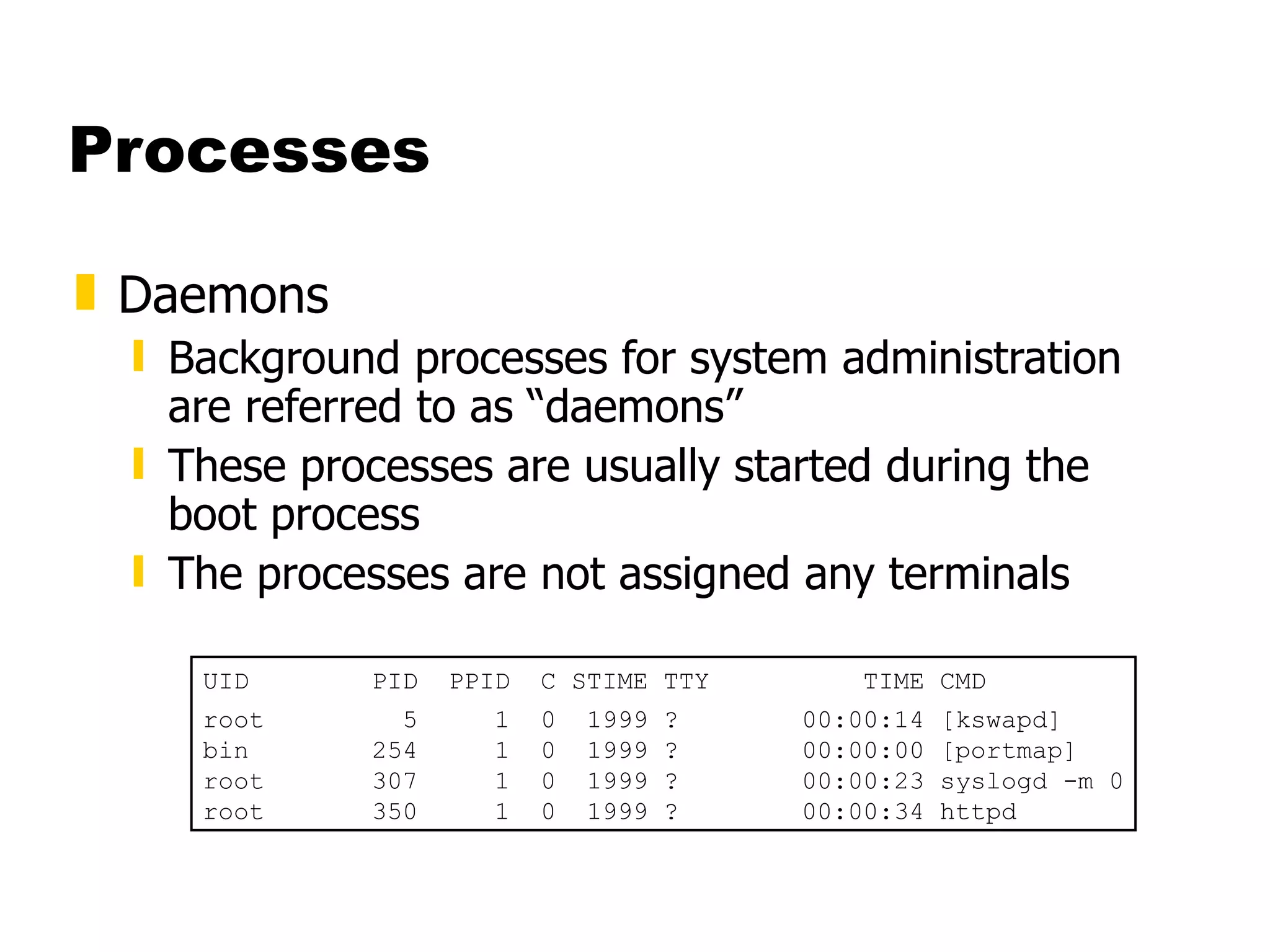 Processes Daemons Background processes for system administration are referred to as “daemons” These processes are usually started during the boot process The processes are not assigned any terminals UID  PID  PPID  C STIME TTY  TIME CMD root  5  1  0  1999 ?  00:00:14 [kswapd] bin  254  1  0  1999 ?  00:00:00 [portmap] root  307  1  0  1999 ?  00:00:23 syslogd -m 0 root  350  1  0  1999 ?  00:00:34 httpd 