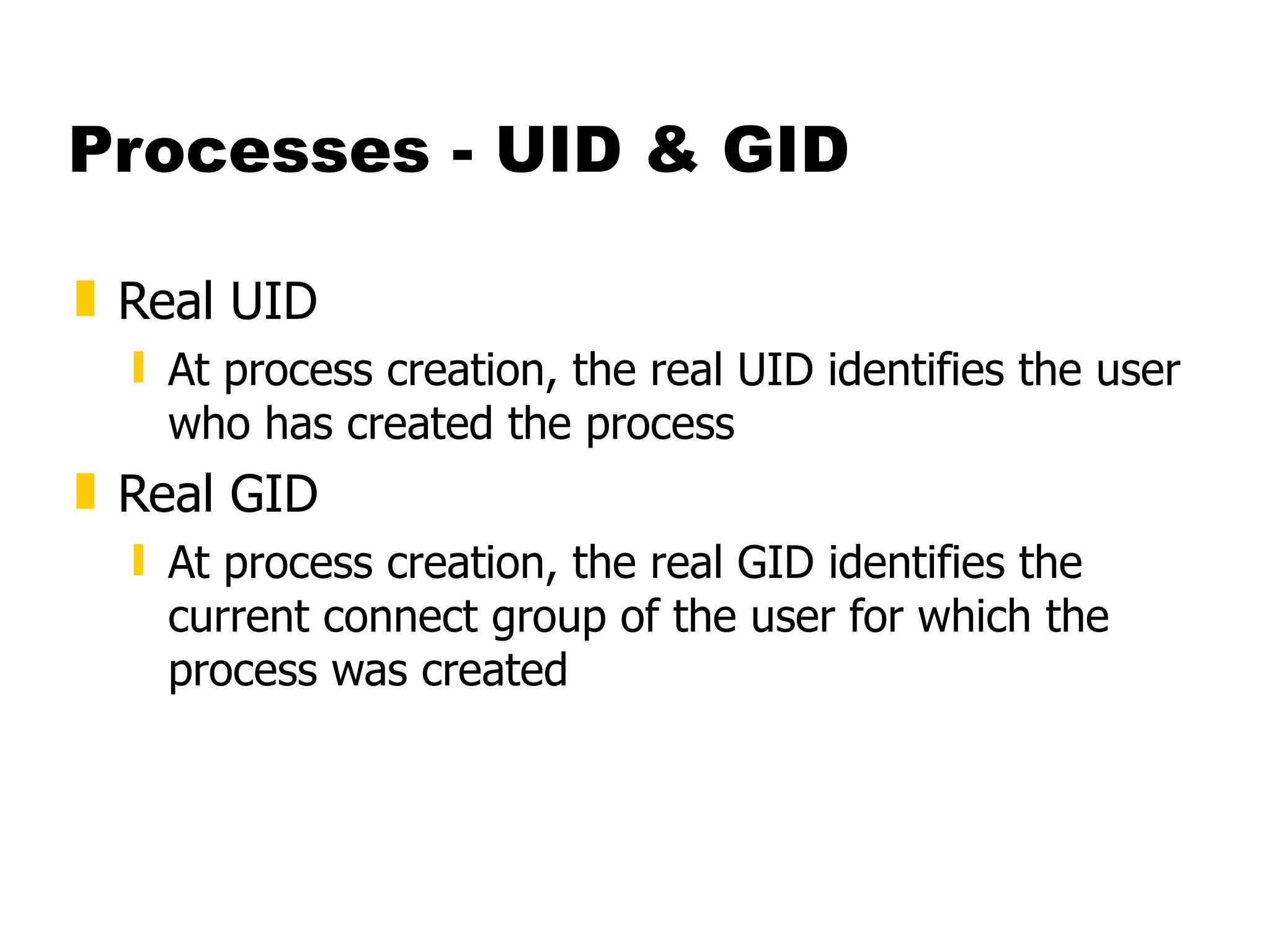 Processes - UID & GID Real UID   At process creation, the real UID identifies the user who has created the process Real GID At process creation, the real GID identifies the current connect group of the user for which the process was created 
